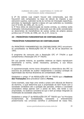 CURSOS ON-LINE – AUDITORIA P/ ICMS-SP
                PROFESSOR JOÃO IMBASSAHY

§ 2º Os valores cuja origem houver sido comprovada, que não
houverem sido computados na base de cálculo do imposto a que
estiverem sujeitos, submeter-se-ão às normas de tributação específicas,
previstas na legislação vigente à época em que auferidos ou recebidos
(Lei nº 9.430, de 1996, art. 42, § 2º).
§ 3º Para efeito de determinação da receita omitida, os créditos serão
analisados individualizadamente, observado que não serão considerados
os decorrentes de transferência de outras contas da própria pessoa
jurídica (Lei nº 9.430, de 1996, art. 42, § 3º, inciso I).

23 – PRINCÍPIOS FUNDAMENTAIS DE CONTABILIDADE

“PRINCÍPIOS FUNDAMENTAIS DE CONTABILIDADE


Os PRINCÍPIOS FUNDAMENTAIS DA CONTABILIDADE (PFC) encontram-
se consolidados na RESOLUÇÃO CFC NO 750, de 29 de dezembro de
1993.

O programa do concurso cita a Resolução CFC nº 774/94 a qual
complementa a Resolução CFC nº 750/93.

Em sua grande maioria, as questões relativas ao tópico reproduzem
literalmente a norma, sendo necessária, portanto, a sua leitura
sistemática.

A supramencionada norma torna obrigatória a observância dos PFC no
exercício da profissão de auditor independente e constitui condição de
legitimidade das Normas Brasileiras de contabilidade (NBC).

Estabelece o artigo 1º da RESOLUÇÃO CFC Nº 750/93 que a Essência
das Transações deve prevalecer sobre a Forma.

Como exemplo, caso haja uma venda a prazo com cláusula de Reserva
de Domínio, a qual determina que a propriedade do bem ficará com a
sociedade vendedora até a quitação das parcelas, embora a sociedade
compradora esteja apenas com a posse do bem, não tendo a sua
propriedade, na essência considera-se que o bem já esteja integrado ao
imobilizado da sociedade adquirente.

Estabelece o artigo 2o da RESOLUÇÃO CFC NO 750/93 que “os Princípios
Fundamentais      de   Contabilidade, consoante    o   entendimento
predominante nos universos científico e profissional de nosso País.


                 www.pontodosconcursos.com.br                        29
 