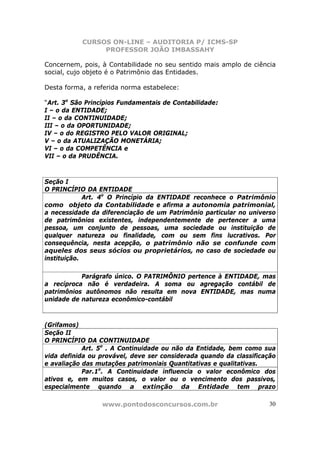 CURSOS ON-LINE – AUDITORIA P/ ICMS-SP
                PROFESSOR JOÃO IMBASSAHY

Concernem, pois, à Contabilidade no seu sentido mais amplo de ciência
social, cujo objeto é o Patrimônio das Entidades.

Desta forma, a referida norma estabelece:

“Art. 3o São Princípios Fundamentais de Contabilidade:
I – o da ENTIDADE;
II – o da CONTINUIDADE;
III – o da OPORTUNIDADE;
IV – o do REGISTRO PELO VALOR ORIGINAL;
V – o da ATUALIZAÇÃO MONETÁRIA;
VI – o da COMPETÊNCIA e
VII – o da PRUDÊNCIA.



Seção I
O PRINCÍPIO DA ENTIDADE
             Art. 4o O Princípio da ENTIDADE reconhece o Patrimônio
como objeto da Contabilidade e afirma a autonomia patrimonial,
a necessidade da diferenciação de um Patrimônio particular no universo
de patrimônios existentes, independentemente de pertencer a uma
pessoa, um conjunto de pessoas, uma sociedade ou instituição de
qualquer natureza ou finalidade, com ou sem fins lucrativos. Por
consequência, nesta acepção, o patrimônio não se confunde com
aqueles dos seus sócios ou proprietários, no caso de sociedade ou
instituição.

           Parágrafo único. O PATRIMÔNIO pertence à ENTIDADE, mas
a recíproca não é verdadeira. A soma ou agregação contábil de
patrimônios autônomos não resulta em nova ENTIDADE, mas numa
unidade de natureza econômico-contábil



(Grifamos)
Seção II
O PRINCÍPIO DA CONTINUIDADE
            Art. 5o . A Continuidade ou não da Entidade, bem como sua
vida definida ou provável, deve ser considerada quando da classificação
e avaliação das mutações patrimoniais Quantitativas e qualitativas.
            Par.1o. A Continuidade influencia o valor econômico dos
ativos e, em muitos casos, o valor ou o vencimento dos passivos,
especialmente quando a extinção da Entidade tem prazo

                 www.pontodosconcursos.com.br                        30
 