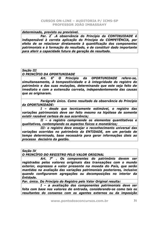CURSOS ON-LINE – AUDITORIA P/ ICMS-SP
                PROFESSOR JOÃO IMBASSAHY

determinado, previsto ou previsível.
            Par. 2º .A observância do Princípio da CONTINUIDADE é
indispensável à correta aplicação do Princípio da COMPETÊNCIA, por
efeito de se relacionar diretamente à quantificação dos componentes
patrimoniais e à formação do resultado, e de constituir dado importante
para aferir a capacidade futura de geração de resultado.




Seção III
O PRINCÍPIO DA OPORTUNIDADE
            Art. 6o O Princípio da OPORTUNIDADE refere-se,
simultaneamente, à tempestividade e à integridade do registro do
patrimônio e das suas mutações, determinando que este seja feito de
imediato e com a extensão correta, independentemente das causas
que as originaram.

             Parágrafo único. Como resultado da observância do Princípio
da OPORTUNIDADE:
             I – desde que tecnicamente estimável, o registro das
variações patrimoniais deve ser feito mesmo na hipótese de somente
existir razoável certeza de sua ocorrência;
             II – o registro compreende os elementos quantitativos e
qualitativos, contemplando os aspectos físicos e monetários;
             III- o registro deve ensejar o reconhecimento universal das
variações ocorridas no patrimônio da ENTIDADE, em um período de
tempo determinado, base necessária para gerar informações úteis ao
processo decisório da gestão.


Seção IV
O PRINCÍPIO DO REGISTRO PELO VALOR ORIGINAL
            Art. 7o . Os componentes do patrimônio devem ser
registrados pelos valores originais das transações com o mundo
exterior, expressos a valor presente na moeda do País, que serão
mantidos na avaliação das variações patrimoniais posteriores, inclusive
quando configurarem agregações ou decomposições no interior da
Entidade.
Par. único. Do Princípio do Registro pelo Valor Original resulta:
            I – a avaliação dos componentes patrimoniais deve ser
feita com base nos valores de entrada, considerando-se como tais os
resultantes do consenso com os agentes externos ou da imposição

                 www.pontodosconcursos.com.br                         31
 