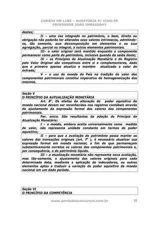 CURSOS ON-LINE – AUDITORIA P/ ICMS-SP
                PROFESSOR JOÃO IMBASSAHY

destes;
           II – uma vez integrado no patrimônio, o bem, direito ou
obrigação não poderão ter alterados seus valores intrínsecos, admitindo-
se, tão somente, sua decomposição em elementos e ou sua
agregação, parcial ou integral, a outros elementos patrimoniais.
           III- o valor original será mantido enquanto o componente
permanecer como parte do patrimônio, inclusive quando da saída deste;
           IV – os Princípios da Atualização Monetária e do Registro
pelo Valor Original são compatíveis entre si e complementares, dado
que o primeiro apenas atualiza e mantém         atualizado o valor de
entrada;
           V – o uso da moeda do País na tradição do valor dos
componentes patrimoniais constitui imperativo de homogeneização dos
mesmos.


Seção V
O PRINCÍPIO DA AUTUALIZAÇÃO MONETÁRIA
            Art. 8o. Os efeitos da alteração do poder aquisitivo da
moeda nacional devem ser reconhecidos nos registros contábeis através
do ajustamento da expressão formal dos valores dos componentes
patrimoniais.
            Par. único. São resultantes da adoção do Princípio da
Atualização Monetária:
            I – a moeda, embora aceita universalmente como medida
de valor, não representa unidade constante em termos de poder
aquisitivo;
            II – para que a avaliação do patrimônio possa manter os
valores das transações originais (art. 7o ), é necessário atualizar sua
expressão formal em moeda nacional, a fim de que permaneçam
substantivamente corretos os valores dos componentes patrimoniais e,
por consequência, o do patrimônio líquido.
            III – a atualização monetária não representa nova avaliação,
mas tão-somente, o ajustamento dos valores originais para cada
determinada data, mediante a aplicação de indexadores, ou outros
elementos aptos a traduzir a variação do poder aquisitivo da moeda
nacional em um dado período.




Seção VI
O PRINCÍPIO DA COMPETÊNCIA

                 www.pontodosconcursos.com.br                         32
 