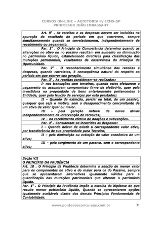 CURSOS ON-LINE – AUDITORIA P/ ICMS-SP
                PROFESSOR JOÃO IMBASSAHY

            Art. 9o . As receitas e as despesas devem ser incluídas na
apuração do resultado do período em que ocorrerem, sempre
simultaneamente quando se correlacionarem, independentemente de
recebimento ou pagamento.
            Par. 1o . O Princípio da Competência determina quando as
alterações no ativo ou no passivo resultam em aumento ou diminuição
no patrimônio líquido, estabelecendo diretrizes para classificação das
mutações patrimoniais, resultantes da observância do Princípio da
Oportunidade.
            Par. 2o . O reconhecimento simultâneo das receitas e
despesas, quando correlatas, é consequência natural do respeito ao
período em que ocorrer sua geração.
            Par. 3o . As receitas consideram-se realizadas:
            I- nas transações com terceiros, quando estes efetuarem o
pagamento ou assumirem compromisso firme de efetivá-lo, quer pela
investidura na propriedade de bens anteriormente pertencentes à
Entidade, quer pela fruição de serviços por esta prestados;
            II – Quando da extinção, parcial ou total, de um passivo,
qualquer que seja o motivo, sem o desaparecimento concomitante de
um ativo de valor igual ou maior.
            III   –    pela     geração    natural   de   novos  ativos
independentemente da intervenção de terceiros;
            IV – no recebimento efetivo de doações e subvenções.
            Par. 4o . Consideram-se incorridas as despesas:
            I – Quando deixar de existir o correspondente valor ativo,
por transferência de sua propriedade para Terceiro;
            II – pela diminuição ou extinção do valor econômico de um
ativo;
            III – pelo surgimento de um passivo, sem o correspondente
ativo;


Seção VII
O PRINCÍPIO DA PRUDÊNCIA
Art. 10 . O Princípio da Prudência determina a adoção do menor valor
para os componentes do ativo e do maior para os do Passivo, sempre
que se apresentarem alternativas igualmente válidas para a
quantificação das mutações patrimoniais que alterem o patrimônio
líquido.
Par. 1o . O Princípio da Prudência impõe a escolha da hipótese de que
resulte menor patrimônio líquido, Quando se apresentarem opções
igualmente aceitáveis diante dos demais Princípios Fundamentais de
Contabilidade.

                 www.pontodosconcursos.com.br                        33
 