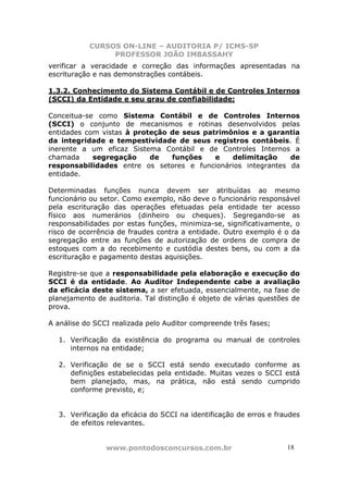 CURSOS ON-LINE – AUDITORIA P/ ICMS-SP
                PROFESSOR JOÃO IMBASSAHY
verificar a veracidade e correção das informações apresentadas na
escrituração e nas demonstrações contábeis.

1.3.2. Conhecimento do Sistema Contábil e de Controles Internos
(SCCI) da Entidade e seu grau de confiabilidade;

Conceitua-se como Sistema Contábil e de Controles Internos
(SCCI) o conjunto de mecanismos e rotinas desenvolvidos pelas
entidades com vistas à proteção de seus patrimônios e a garantia
da integridade e tempestividade de seus registros contábeis. É
inerente a um eficaz Sistema Contábil e de Controles Internos a
chamada     segregação     de   funções    e   delimitação    de
responsabilidades entre os setores e funcionários integrantes da
entidade.

Determinadas funções nunca devem ser atribuídas ao mesmo
funcionário ou setor. Como exemplo, não deve o funcionário responsável
pela escrituração das operações efetuadas pela entidade ter acesso
físico aos numerários (dinheiro ou cheques). Segregando-se as
responsabilidades por estas funções, minimiza-se, significativamente, o
risco de ocorrência de fraudes contra a entidade. Outro exemplo é o da
segregação entre as funções de autorização de ordens de compra de
estoques com a do recebimento e custódia destes bens, ou com a da
escrituração e pagamento destas aquisições.

Registre-se que a responsabilidade pela elaboração e execução do
SCCI é da entidade. Ao Auditor Independente cabe a avaliação
da eficácia deste sistema, a ser efetuada, essencialmente, na fase de
planejamento de auditoria. Tal distinção é objeto de várias questões de
prova.

A análise do SCCI realizada pelo Auditor compreende três fases;

  1. Verificação da existência do programa ou manual de controles
     internos na entidade;

  2. Verificação de se o SCCI está sendo executado conforme as
     definições estabelecidas pela entidade. Muitas vezes o SCCI está
     bem planejado, mas, na prática, não está sendo cumprido
     conforme previsto, e;


  3. Verificação da eficácia do SCCI na identificação de erros e fraudes
     de efeitos relevantes.


                www.pontodosconcursos.com.br                        1818
 