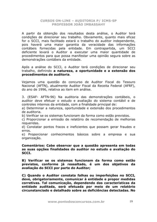 CURSOS ON-LINE – AUDITORIA P/ ICMS-SP
                PROFESSOR JOÃO IMBASSAHY

A partir da obtenção dos resultados desta análise, o Auditor terá
condições de direcionar seu trabalho. Obviamente, quanto mais eficaz
for o SCCI, mais facilitado estará o trabalho do auditor independente,
pois haverá uma maior garantia da veracidade das informações
contábeis fornecidas pela entidade. Em contrapartida, um SCCI
deficiente levará o Auditor a executar uma maior quantidade de
procedimentos para que possa manifestar uma opinião segura sobre as
demonstrações contábeis da entidade.

Após a análise do SCCI, o Auditor terá condições de direcionar seu
trabalho, definindo a natureza, a oportunidade e a extensão dos
procedimentos de auditoria.

Vejamos uma questão do concurso de Auditor Fiscal do Tesouro
Nacional (AFTN), atualmente Auditor Fiscal da Receita Federal (AFRF),
do ano de 1996, relativa ao item em análise.

3. (ESAF- AFTN-96) Na auditoria das demonstrações contábeis, o
auditor deve efetuar o estudo e avaliação do sistema contábil e de
controles internos da entidade, com a finalidade principal de:
a) Determinar a natureza, oportunidade e extensão dos procedimentos
de auditoria.
b) Verificar se os sistemas funcionam da forma como estão previstos.
c) Proporcionar a emissão de relatório de recomendação de melhorias
requeridas.
d) Constatar pontos fracos e ineficientes que possam gerar fraudes e
erros.
e) Proporcionar conhecimentos básicos sobre a empresa e sua
organização.

Comentários: Cabe observar que a questão apresenta em todas
as suas opções finalidades do auditor no estudo e avaliação do
SCCI.

B) Verificar se os sistemas funcionam da forma como estão
previstos, conforme já ressaltado, é um dos objetivos da
avaliação do SCCI por parte do Auditor;

C) Quando o Auditor constata falhas ou imperfeições no SCCI,
deve, obrigatoriamente, comunicar à entidade e propor medidas
corretivas. Tal comunicação, dependendo das características da
entidade auditada, será efetuada por meio de um relatório
circunstanciado e detalhado sobre as deficiências detectadas. No


                www.pontodosconcursos.com.br                      1919
 