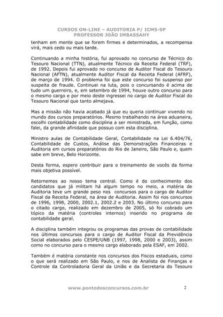 CURSOS ON-LINE – AUDITORIA P/ ICMS-SP
                PROFESSOR JOÃO IMBASSAHY
tenham em mente que se forem firmes e determinados, a recompensa
virá, mais cedo ou mais tarde.

Continuando a minha história, fui aprovado no concurso de Técnico do
Tesouro Nacional (TTN), atualmente Técnico da Receita Federal (TRF),
de 1992. Depois fui aprovado no concurso de Auditor Fiscal do Tesouro
Nacional (AFTN), atualmente Auditor Fiscal da Receita Federal (AFRF),
de março de 1994. O problema foi que este concurso foi suspenso por
suspeita de fraude. Continuei na luta, pois o concursando é acima de
tudo um guerreiro, e, em setembro de 1994, houve outro concurso para
o mesmo cargo e por meio deste ingressei no cargo de Auditor Fiscal do
Tesouro Nacional que tanto almejava.

Mas a missão não havia acabado já que eu queria continuar vivendo no
mundo dos cursos preparatórios. Mesmo trabalhando na área aduaneira,
escolhi contabilidade como disciplina a ser ministrada, em função, como
falei, da grande afinidade que possuo com esta disciplina.

Ministro aulas de Contabilidade Geral, Contabilidade na Lei 6.404/76,
Contabilidade de Custos, Análise das Demonstrações Financeiras e
Auditoria em cursos preparatórios do Rio de Janeiro, São Paulo e, quem
sabe em breve, Belo Horizonte.

Desta forma, espero contribuir para o treinamento de vocês da forma
mais objetiva possível.

Retornemos ao nosso tema central. Como é do conhecimento dos
candidatos que já militam há algum tempo no meio, a matéria de
Auditoria teve um grande peso nos concursos para o cargo de Auditor
Fiscal da Receita Federal, na área de Auditoria. Assim foi nos concursos
de 1996, 1998, 2000, 2002.1, 2002.2 e 2003. No último concurso para
o citado cargo, realizado em dezembro de 2005, só foi cobrado um
tópico da matéria (controles internos) inserido no programa de
contabilidade geral.

A disciplina também integrou os programas das provas de contabilidade
nos últimos concursos para o cargo de Auditor Fiscal da Previdência
Social elaborados pelo CESPE/UNB (1997, 1998, 2000 e 2003), assim
como no concurso para o mesmo cargo elaborado pela ESAF, em 2002.

Também é matéria constante nos concursos dos Fiscos estaduais, como
o que será realizado em São Paulo, e nos de Analista de Finanças e
Controle da Controladoria Geral da União e da Secretaria do Tesouro



                www.pontodosconcursos.com.br                        2 2
 