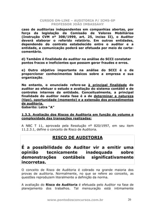 CURSOS ON-LINE – AUDITORIA P/ ICMS-SP
                PROFESSOR JOÃO IMBASSAHY
caso de auditorias independentes em companhias abertas, por
força da legislação da Comissão de Valores Mobiliários
(Instrução CVM nº 308/1999, art. 25, inciso II), o Auditor
deverá elaborar o referido relatório. Em outras entidades,
dependendo do contrato estabelecido entre o auditor e a
entidade, a comunicação poderá ser efetuada por meio de carta-
comentário.

d) Também é finalidade do auditor na análise do SCCI constatar
pontos fracos e ineficientes que possam gerar fraudes e erros.

e) Outro objetivo importante na análise do SCCI é o de
proporcionar conhecimentos básicos sobre a empresa e sua
organização.

No entanto, o enunciado refere-se à principal finalidade do
auditor ao efetuar o estudo e avaliação do sistema contábil e de
controles internos da entidade. Conceitualmente, a principal
finalidade do auditor nesta fase é a de determinar a natureza
(tipo), oportunidade (momento) e a extensão dos procedimentos
de auditoria.
Gabarito: Letra “A”

1.3.3. Avaliação dos Riscos de Auditoria em função do volume e
complexidade das transações realizadas;

A NBC T 11, aprovada pela Resolução nº 820/1997, em seu item
11.2.3.1, define o conceito de Risco de Auditoria.

                  RISCO DE AUDITORIA

É a possibilidade do Auditor vir a emitir uma
opinião     tecnicamente     inadequada     sobre
demonstrações      contábeis   significativamente
incorretas.
O conceito de Risco de Auditoria é cobrado na grande maioria dos
provas de auditoria. Normalmente, no que se refere ao conceito, as
questões reproduzem literalmente a definição da norma.

A avaliação do Risco de Auditoria é efetuada pelo Auditor na fase de
planejamento dos trabalhos. Tal mensuração está intimamente


               www.pontodosconcursos.com.br                     2020
 