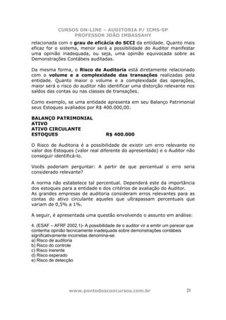 CURSOS ON-LINE – AUDITORIA P/ ICMS-SP
                  PROFESSOR JOÃO IMBASSAHY
relacionada com o grau de eficácia do SCCI da entidade. Quanto mais
eficaz for o sistema, menor será a possibilidade do Auditor manifestar
uma opinião inadequada, ou seja, uma opinião equivocada sobre as
Demonstrações Contábeis auditadas.

Da mesma forma, o Risco de Auditoria está diretamente relacionado
com o volume e a complexidade das transações realizadas pela
entidade. Quanto maior o volume e a complexidade das operações,
maior será o risco do auditor não identificar uma distorção relevante nos
saldos das contas ou nas classes de transações.

Como exemplo, se uma entidade apresenta em seu Balanço Patrimonial
seus Estoques avaliados por R$ 400.000,00.

BALANÇO PATRIMONIAL
ATIVO
ATIVO CIRCULANTE
ESTOQUES                             R$ 400.000

O Risco de Auditoria é a possibilidade de existir um erro relevante no
valor dos Estoques (valor real diferente do apresentado) e o Auditor não
conseguir identificá-lo.

Vocês poderiam perguntar: A partir de que percentual o erro seria
considerado relevante?

A norma não estabelece tal percentual. Dependerá este da importância
dos estoques para a entidade e dos critérios de avaliação do Auditor.
As grandes empresas de auditoria consideram erros relevantes para as
contas do ativo circulante aqueles que ultrapassam percentuais que
variam de 0,5% a 1%.

A seguir, é apresentada uma questão envolvendo o assunto em análise:

4. (ESAF – AFRF 2002.1)- A possibilidade de o auditor vir a emitir um parecer que
contenha opinião tecnicamente inadequada sobre demonstrações contábeis
significativamente incorretas denomina-se:
a) Risco de auditoria
b) Risco do controle
c) Risco inerente
d) Risco esperado
e) Risco de detecção




                  www.pontodosconcursos.com.br                               2121
 