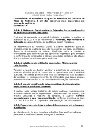 CURSOS ON-LINE – AUDITORIA P/ ICMS-SP
                PROFESSOR JOÃO IMBASSAHY
Comentários: O enunciado da questão refere-se ao conceito do
Risco de Auditoria. É um dos conceitos mais explorados em
provas de auditoria.
Gabarito: “A”

1.3.4. A Natureza, Oportunidade e Extensão dos procedimentos
de auditoria a serem realizados.

Conforme já assinalado, a principal finalidade da análise do auditor na
avaliação do SCCI é o de determinar a Natureza, Oportunidade e
Extensão dos procedimentos de auditoria a serem realizados.

Na determinação da Natureza (Tipo), o Auditor determina quais os
procedimentos de auditoria que são necessários no caso. Verificações
físicas e documentais de ativos, diligências junto a clientes e
fornecedores para confirmação das operações registradas pela entidade
e conferência de conciliações e cálculos dos dados contábeis são alguns
dos procedimentos aplicados pelos auditores.

1.3.5. A existência de entidades associadas, filiais e partes
relacionadas.

Também é função do Auditor verificar a existência de entidades que
possuam vínculos jurídicos, comerciais ou operacionais com a entidade
auditada. Tal análise permite uma idéia da abrangência das atividades
da entidade e, conseqüentemente, da integridade dos dados gerados
pelo seu sistema contábil ou da omissão de informações relevantes.

1.3.6. O uso de trabalhos de outros auditores independentes,
especialistas e auditores internos;

O Auditor pode utilizar trabalhos de outros auditores independentes,
auditores internos ou de especialistas. Cabe ressaltar, no entanto, que
mesmo utilizando o trabalho de terceiros, o Auditor mantém
integralmente a sua responsabilidade, conforme preceitua os itens
1.7.1 e 1.8.1 da NBC P 1, aprovada pela Resolução CFC nº 821/1997.

1.3.7. Pareceres, relatórios e outros informes a serem entregues
à entidade;

No planejamento de seus trabalhos, o Auditor deve verificar todos os
pareceres e relatórios a serem entregues à entidade.




                www.pontodosconcursos.com.br                           2222
 