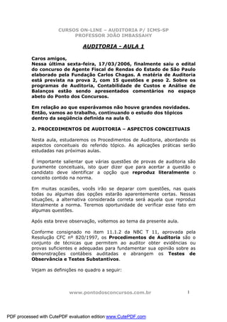 CURSOS ON-LINE – AUDITORIA P/ ICMS-SP
                           PROFESSOR JOÃO IMBASSAHY

                                 AUDITORIA - AULA 1

          Caros amigos,
          Nessa última sexta-feira, 17/03/2006, finalmente saiu o edital
          do concurso de Agente Fiscal de Rendas do Estado de São Paulo
          elaborado pela Fundação Carlos Chagas. A matéria de Auditoria
          está prevista na prova 2, com 15 questões e peso 2. Sobre os
          programas de Auditoria, Contabilidade de Custos e Análise de
          Balanços estão sendo apresentados comentários no espaço
          abeto do Ponto dos Concursos.

          Em relação ao que esperávamos não houve grandes novidades.
          Então, vamos ao trabalho, continuando o estudo dos tópicos
          dentro da seqüência definida na aula 0.

          2. PROCEDIMENTOS DE AUDITORIA – ASPECTOS CONCEITUAIS

          Nesta aula, estudaremos os Procedimentos de Auditoria, abordando os
          aspectos conceituais do referido tópico. As aplicações práticas serão
          estudadas nas próximas aulas.

          É importante salientar que várias questões de provas de auditoria são
          puramente conceituais, isto quer dizer que para acertar a questão o
          candidato deve identificar a opção que reproduz literalmente o
          conceito contido na norma.

          Em muitas ocasiões, vocês irão se deparar com questões, nas quais
          todas ou algumas das opções estarão aparentemente certas. Nessas
          situações, a alternativa considerada correta será aquela que reproduz
          literalmente a norma. Teremos oportunidade de verificar esse fato em
          algumas questões.

          Após esta breve observação, voltemos ao tema da presente aula.

          Conforme consignado no item 11.1.2 da NBC T 11, aprovada pela
          Resolução CFC nº 820/1997, os Procedimentos de Auditoria são o
          conjunto de técnicas que permitem ao auditor obter evidências ou
          provas suficientes e adequadas para fundamentar sua opinião sobre as
          demonstrações contábeis auditadas e abrangem os Testes de
          Observância e Testes Substantivos.

          Vejam as definições no quadro a seguir:




                           www.pontodosconcursos.com.br                    1




PDF processed with CutePDF evaluation edition www.CutePDF.com
 