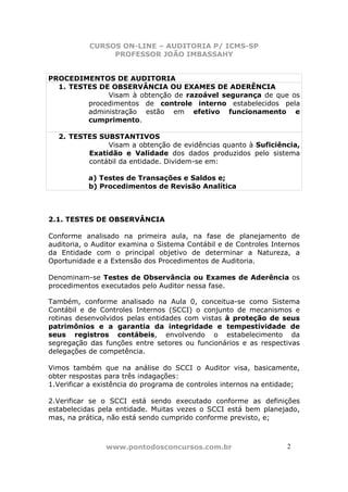 CURSOS ON-LINE – AUDITORIA P/ ICMS-SP
                PROFESSOR JOÃO IMBASSAHY


PROCEDIMENTOS DE AUDITORIA
  1. TESTES DE OBSERVÂNCIA OU EXAMES DE ADERÊNCIA
              Visam à obtenção de razoável segurança de que os
         procedimentos de controle interno estabelecidos pela
         administração estão em efetivo funcionamento e
         cumprimento.

  2. TESTES SUBSTANTIVOS
              Visam a obtenção de evidências quanto à Suficiência,
         Exatidão e Validade dos dados produzidos pelo sistema
         contábil da entidade. Dividem-se em:

           a) Testes de Transações e Saldos e;
           b) Procedimentos de Revisão Analítica



2.1. TESTES DE OBSERVÂNCIA

Conforme analisado na primeira aula, na fase de planejamento de
auditoria, o Auditor examina o Sistema Contábil e de Controles Internos
da Entidade com o principal objetivo de determinar a Natureza, a
Oportunidade e a Extensão dos Procedimentos de Auditoria.

Denominam-se Testes de Observância ou Exames de Aderência os
procedimentos executados pelo Auditor nessa fase.

Também, conforme analisado na Aula 0, conceitua-se como Sistema
Contábil e de Controles Internos (SCCI) o conjunto de mecanismos e
rotinas desenvolvidos pelas entidades com vistas à proteção de seus
patrimônios e a garantia da integridade e tempestividade de
seus registros contábeis, envolvendo o estabelecimento da
segregação das funções entre setores ou funcionários e as respectivas
delegações de competência.

Vimos também que na análise do SCCI o Auditor visa, basicamente,
obter respostas para três indagações:
1.Verificar a existência do programa de controles internos na entidade;

2.Verificar se o SCCI está sendo executado conforme as definições
estabelecidas pela entidade. Muitas vezes o SCCI está bem planejado,
mas, na prática, não está sendo cumprido conforme previsto, e;



                www.pontodosconcursos.com.br                       2
 