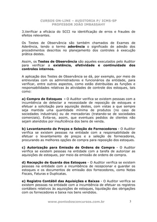 CURSOS ON-LINE – AUDITORIA P/ ICMS-SP
                PROFESSOR JOÃO IMBASSAHY

3.Verificar a eficácia do SCCI na identificação de erros e fraudes de
efeitos relevantes.

Os Testes de Observância são também chamados de Exames de
Aderência, tendo o termo aderência o significado de adesão dos
procedimentos descritos no planejamento dos controles à execução
prática destes.

Assim, os Testes de Observância são aqueles executados pelo Auditor
para verificar a existência, efetividade e continuidade dos
controles internos.

A aplicação dos Testes de Observância se dá, por exemplo, por meio de
entrevistas com os administradores e funcionários da entidade, para
verificar, entre outros aspectos, como estão distribuídas as funções e
responsabilidades relativas às atividades de controle dos estoques, tais
como:

a) Compra de Estoques - O Auditor verifica se existem pessoas com a
incumbência de detectar a necessidade de reposição de estoques e
efetuar a solicitação para aquisição destes, com vistas a que sempre
seja mantida uma quantidade mínima de produtos (no caso de
sociedades industriais) ou de mercadorias (tratando-se de sociedades
comerciais). Evita-se, assim, que eventuais pedidos de clientes não
sejam atendidos por insuficiência dos bens de venda.

b) Levantamento de Preços e Seleção de Fornecedores - O Auditor
verifica se existem pessoas na entidade com a responsabilidade de
efetuar o levantamento de preços e a seleção de fornecedores,
procurando as melhores opções de compra para reposição dos estoques.

c) Autorização para Emissão de Ordens de Compra - O Auditor
verifica se existem pessoas na entidade com a tarefa de autorizar as
aquisições de estoques, por meio da emissão de ordens de compra.

d) Recepção de Guarda dos Estoques - O Auditor verifica se existem
pessoas na entidade com a incumbência de recepcionar e guardar os
estoques e os documentos de emissão dos fornecedores, como Notas
Fiscais, Faturas e Duplicatas.

e) Registro Contábil das Aquisições e Baixas - O Auditor verifica se
existem pessoas na entidade com a incumbência de efetuar os registros
contábeis relativos às aquisições de estoques, liquidação das obrigações
com os fornecedores e baixa nos bens vendidos.


                www.pontodosconcursos.com.br                        3
 