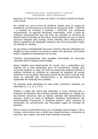 CURSOS ON-LINE – AUDITORIA P/ ICMS-SP
                PROFESSOR JOÃO IMBASSAHY
Nacional, do Tribunal de Contas da União e do Banco Central do Brasil,
entre outros.

Em relação ao curso on-line de Auditoria voltado para os cargos de
Analista de Controle Externo do Tribunal de Contas da União – ACE/TCU
– e Analista de Finanças e Controle – AFC/CGU, que realizamos
recentemente, há algumas diferenças importantes, como a parte de
Auditoria Governamental que não deve ser cobrada no concurso de
Agente Fiscal de Rendas de São Paulo. Outra diferença foi que no último
concurso realizado pela Vunesp, foram cobrados itens relacionados a
tópicos específicos da legislação tributária, tais como presunções legais
de omissão de receitas.

No que tange à apresentação das aulas, faremos algumas alterações em
relação ao curso anterior no tocante à ordem dos assuntos, procurando
seguir a seqüência estabelecida nas normas.

Também acrescentaremos mais questões comentadas de concursos
realizados pela Fundação Carlos Chagas.

Nosso trabalho será desenvolvido de acordo com a sistemática que
entendo ser a mais apropriada para um treinamento voltado para
concursos públicos, ou seja, por meio da análise dos aspectos teóricos e
práticos inseridos na dinâmica de resolução de questões de provas
anteriores e de simulados. Não tenho dúvida de que esta é a forma mais
eficaz de absorção dos conhecimentos e do desenvolvimento da
capacidade de resolução das questões.

Os assuntos serão abordados em sete aulas, incluindo a presente, ou
seja Aulas 0, 1, 2, 3, 4, 5 e 6.

Embora o edital não tenha sido publicado, é muito provável que o
programa da disciplina não contenha grandes alterações em relação aos
dos demais concursos, pois os tópicos cobrados são basicamente os
mesmos, dentre os quais se destacam “Auditoria Independente das
Demonstrações Financeiras” e “Auditoria Interna”, além, conforme já
comentado, do conhecimento das Presunções Legais de Omissão de
Receitas.

Como a banca examinadora deve ser a Fundação Carlos Chagas e não a
Vunesp, vamos deixar sair o edital para transcrevermos o programa do
concurso, que, espero, não deve trazer grandes surpresas.




                www.pontodosconcursos.com.br                         3 3
 