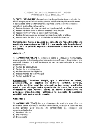 CURSOS ON-LINE – AUDITORIA P/ ICMS-SP
                PROFESSOR JOÃO IMBASSAHY

3. (AFTN/1996/ESAF) Procedimentos de auditoria são o conjunto de
técnicas que permitem ao auditor obter evidência ou provas suficientes
e adequadas para fundamentar sua opinião sobre as demonstrações
contábeis auditadas e abrangem:
a) Testes de observância e procedimentos de revisão analítica.
b) Testes de transações e saldos e testes substantivos.
c) Testes de observância e testes substantivos.
d) Testes de transações e procedimentos de revisão analítica
e) Testes substantivos e procedimentos de revisão analítica

Comentários: Trata a questão do conceito de Procedimentos de
Auditoria apresentado na NBC T 11, aprovada pela Resolução nº
820/1997. A questão reproduz literalmente a definição contida
na norma.

Gabarito: C

4. (AFTN/1998/ESAF) A conclusão sobre a adequada mensuração,
apresentação e divulgação das transações econômico – financeiras, em
consonância com os Princípios Fundamentais de Contabilidade, é um dos
objetivos dos
a) Testes de observância
b) Testes de procedimentos
c) Procedimentos de inspeção
d) Procedimento de confirmação
e) Testes substantivos

Comentários: Observem amigos, que o enunciado se refere,
praticamente, ao objetivo da auditoria contábil. Deve-se,
portanto, verificar qual das alternativas tem maior amplitude,
qual a que abrange maior quantidade de situações a serem
constatadas pelo Auditor. Sendo os Testes Substantivos os
principais procedimentos utilizados na execução da auditoria
contábil, esta será a opção correta.

Gabarito: E

5. (AFTN/1998/ESAF) Os procedimentos de auditoria que têm por
finalidade obter evidências quanto à suficiência, exatidão e validade dos
dados gerados pelo sistema de contabilidade da entidade são
denominados testes
a) De observância
b) De aderência
c) De controle


                www.pontodosconcursos.com.br                         7
 