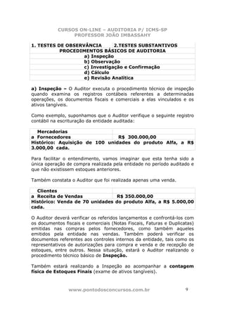 CURSOS ON-LINE – AUDITORIA P/ ICMS-SP
                PROFESSOR JOÃO IMBASSAHY

1. TESTES DE OBSERVÂNCIA       2.TESTES SUBSTANTIVOS
           PROCEDIMENTOS BÁSICOS DE AUDITORIA
                   a) Inspeção
                   b) Observação
                   c) Investigação e Confirmação
                   d) Cálculo
                   e) Revisão Analítica

a) Inspeção – O Auditor executa o procedimento técnico de inspeção
quando examina os registros contábeis referentes a determinadas
operações, os documentos fiscais e comerciais a elas vinculados e os
ativos tangíveis.

Como exemplo, suponhamos que o Auditor verifique o seguinte registro
contábil na escrituração da entidade auditada:

  Mercadorias
a Fornecedores                  R$ 300.000,00
Histórico: Aquisição de 100 unidades do produto Alfa, a R$
3.000,00 cada.

Para facilitar o entendimento, vamos imaginar que esta tenha sido a
única operação de compra realizada pela entidade no período auditado e
que não existissem estoques anteriores.

Também constata o Auditor que foi realizada apenas uma venda.

  Clientes
a Receita de Vendas             R$ 350.000,00
Histórico: Venda de 70 unidades do produto Alfa, a R$ 5.000,00
cada.

O Auditor deverá verificar os referidos lançamentos e confrontá-los com
os documentos fiscais e comerciais (Notas Fiscais, Faturas e Duplicatas)
emitidas nas compras pelos fornecedores, como também aqueles
emitidos pela entidade nas vendas. Também poderá verificar os
documentos referentes aos controles internos da entidade, tais como os
representativos de autorizações para compra e venda e de recepção de
estoques, entre outros. Nessa situação, estará o Auditor realizando o
procedimento técnico básico de Inspeção.

Também estará realizando a Inspeção ao acompanhar a contagem
física de Estoques Finais (exame de ativos tangíveis).



                www.pontodosconcursos.com.br                        9
 