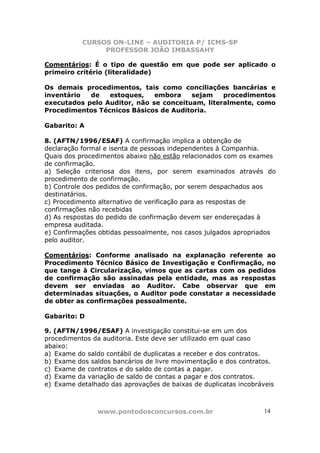 CURSOS ON-LINE – AUDITORIA P/ ICMS-SP
                PROFESSOR JOÃO IMBASSAHY

Comentários: É o tipo de questão em que pode ser aplicado o
primeiro critério (literalidade)

Os demais procedimentos, tais como conciliações bancárias e
inventário  de   estoques,    embora    sejam    procedimentos
executados pelo Auditor, não se conceituam, literalmente, como
Procedimentos Técnicos Básicos de Auditoria.

Gabarito: A

8. (AFTN/1996/ESAF) A confirmação implica a obtenção de
declaração formal e isenta de pessoas independentes à Companhia.
Quais dos procedimentos abaixo não estão relacionados com os exames
de confirmação.
a) Seleção criteriosa dos itens, por serem examinados através do
procedimento de confirmação.
b) Controle dos pedidos de confirmação, por serem despachados aos
destinatários.
c) Procedimento alternativo de verificação para as respostas de
confirmações não recebidas
d) As respostas do pedido de confirmação devem ser endereçadas à
empresa auditada.
e) Confirmações obtidas pessoalmente, nos casos julgados apropriados
pelo auditor.

Comentários: Conforme analisado na explanação referente ao
Procedimento Técnico Básico de Investigação e Confirmação, no
que tange à Circularização, vimos que as cartas com os pedidos
de confirmação são assinadas pela entidade, mas as respostas
devem ser enviadas ao Auditor. Cabe observar que em
determinadas situações, o Auditor pode constatar a necessidade
de obter as confirmações pessoalmente.

Gabarito: D

9. (AFTN/1996/ESAF) A investigação constitui-se em um dos
procedimentos da auditoria. Este deve ser utilizado em qual caso
abaixo:
a) Exame do saldo contábil de duplicatas a receber e dos contratos.
b) Exame dos saldos bancários de livre movimentação e dos contratos.
c) Exame de contratos e do saldo de contas a pagar.
d) Exame da variação de saldo de contas a pagar e dos contratos.
e) Exame detalhado das aprovações de baixas de duplicatas incobráveis



               www.pontodosconcursos.com.br                       14
 
