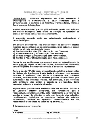 CURSOS ON-LINE – AUDITORIA P/ ICMS-SP
                  PROFESSOR JOÃO IMBASSAHY

Comentários:      Conforme registrado no item referente à
Investigação     e Confirmação, a ESAF considera que a
Circularização   é restrita aos Clientes, Fornecedores, Bancos,
Seguradoras e    Advogados.

Mesmo admitindo-se que tal procedimento possa ser aplicado
em outras situações, para efeito de solução de questões de
provas, devemos aplicar esse entendimento.

A presente questão       pode   ser   solucionada   aplicando-se    o
raciocínio lógico.

Em quatro alternativas, são mencionados os contratos. Nestas
mesmas quatro situações, constam pessoas que sabemos serem
objeto de circularizações, tais como:
a) Duplicatas a Receber (Circularização com Clientes)
b) Saldos Bancários (Circularização com Bancos)
c) Contas a Pagar (Circularização com Fornecedores)
d) Contas a Pagar (Circularização com Fornecedores)

Dessa forma, verificamos que os contratos, no entendimento da
ESAF, não são objeto de circularizações, pois se assim não fosse,
teríamos quatro alternativas corretas, o que seria impossível.

Resta a opção “E”. No caso, a Investigação relativa a Aprovações
de Baixas de Duplicatas Incobráveis é efetuada com pessoas
internas à entidade, com vistas à avaliação dos controles
internos, analisando-se se existem pessoas responsáveis pela
autorização das referidas baixas. Tal definição, a ser efetuada
pela entidade, visa evitar a ocorrência de fraudes. Como
exemplo, vejamos a seguinte situação:

Suponhamos que em uma entidade com um Sistema Contábil e
de Controle Interno deficiente, um funcionário que é
responsável, simultaneamente, pelo recebimento dos valores de
vendas a prazo de clientes e pela escrituração dos referidos
recebimentos, incluindo as eventuais baixas de créditos
incobráveis, resolva se apropriar indevidamente de um
recebimento de clientes no valor de R$ 10.000,00.

O lançamento correto seria:

Caixa
a Clientes                        R$ 10.000,00


                 www.pontodosconcursos.com.br                  15
 