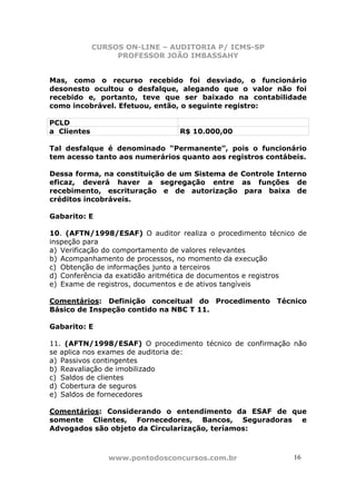 CURSOS ON-LINE – AUDITORIA P/ ICMS-SP
                  PROFESSOR JOÃO IMBASSAHY


Mas, como o recurso recebido foi desviado, o funcionário
desonesto ocultou o desfalque, alegando que o valor não foi
recebido e, portanto, teve que ser baixado na contabilidade
como incobrável. Efetuou, então, o seguinte registro:

PCLD
a Clientes                      R$ 10.000,00

Tal desfalque é denominado “Permanente”, pois o funcionário
tem acesso tanto aos numerários quanto aos registros contábeis.

Dessa forma, na constituição de um Sistema de Controle Interno
eficaz, deverá haver a segregação entre as funções de
recebimento, escrituração e de autorização para baixa de
créditos incobráveis.

Gabarito: E

10. (AFTN/1998/ESAF) O auditor realiza o procedimento técnico de
inspeção para
a) Verificação do comportamento de valores relevantes
b) Acompanhamento de processos, no momento da execução
c) Obtenção de informações junto a terceiros
d) Conferência da exatidão aritmética de documentos e registros
e) Exame de registros, documentos e de ativos tangíveis

Comentários: Definição conceitual do Procedimento Técnico
Básico de Inspeção contido na NBC T 11.

Gabarito: E

11. (AFTN/1998/ESAF) O procedimento técnico de confirmação não
se aplica nos exames de auditoria de:
a) Passivos contingentes
b) Reavaliação de imobilizado
c) Saldos de clientes
d) Cobertura de seguros
e) Saldos de fornecedores

Comentários: Considerando o entendimento da ESAF de que
somente Clientes, Fornecedores, Bancos, Seguradoras e
Advogados são objeto da Circularização, teríamos:



                www.pontodosconcursos.com.br                16
 