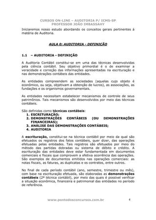 CURSOS ON-LINE – AUDITORIA P/ ICMS-SP
                PROFESSOR JOÃO IMBASSAHY
Iniciaremos nosso estudo abordando os conceitos gerais pertinentes à
matéria de Auditoria.


                 AULA 0: AUDITORIA - DEFINIÇÃO


1.1   – AUDITORIA - DEFINIÇÃO

A Auditoria Contábil constitui-se em uma das técnicas desenvolvidas
pela ciência contábil. Seu objetivo primordial é o de examinar a
veracidade e correção das informações apresentadas na escrituração e
nas demonstrações contábeis das entidades.

As entidades compreendem as sociedades (aquelas cujo objeto é
econômico, ou seja, objetivam a obtenção de lucros), as associações, as
fundações e os organismos governamentais.

As entidades necessitam estabelecer mecanismos de controle de seus
patrimônios. Tais mecanismos são desenvolvidos por meio das técnicas
contábeis.

São definidas como técnicas contábeis:
  1. ESCRITURAÇÃO;
  2. DEMONSTRAÇÕES         CONTÁBEIS   (OU DEMONSTRAÇÕES
     FINANCEIRAS);
  3. ANÁLISE DAS DEMONSTRAÇÕES CONTÁBEIS;
  4. AUDITORIA

A escrituração, constitui-se na técnica contábil por meio da qual são
efetuados os registros dos fatos contábeis, quer dizer, das operações
efetuadas pelas entidades. Tais registros são efetuados por meio do
método das partidas dobradas ou sistema de débito e crédito. A
escrituração das entidades deve estar fundamentada em documentos
comerciais e fiscais que comprovem a efetiva ocorrência das operações.
São exemplos de documentos emitidos nas operações comerciais: as
notas fiscais, as faturas, as duplicatas e os contratos, entre outros.

No final de cada período contábil (ano, semestre, trimestre ou mês),
com base na escrituração efetuada, são elaboradas as demonstrações
contábeis (2ª técnica contábil), por meio das quais é possível verificar
a situação econômica, financeira e patrimonial das entidades no período
de referência.



                www.pontodosconcursos.com.br                        4 4
 