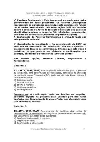 CURSOS ON-LINE – AUDITORIA P/ ICMS-SP
                PROFESSOR JOÃO IMBASSAHY

a) Passivos Contingente – Este termo será estudado com maior
profundidade em aulas posteriores. Os Passivos Contingentes
representam as obrigações registradas pela entidade em função
de situações excepcionais, tais como Ações Judiciais movidas
contra a entidade ou Autos de Infração em relação aos quais são
significativas as chances de perda. São calculadas, normalmente,
com base em estimativas (provisões do passivo exigível).
A Confirmação de Passivos Contingentes é efetuada junto aos
advogados da entidade.

b) Reavaliação de imobilizado – No entendimento da ESAF, na
auditoria da reavaliação de imobilizado não seria aplicado o
procedimento técnico de confirmação. Entendo que esta visão é
restritiva, já que poderia ser efetuada a confirmação, por
exemplo, dos laudos de reavaliação junto aos peritos.

Nas   demais     opções,   constam     Clientes,   Seguradoras        e
Fornecedores.

Gabarito: B

12. (AFTN/1998/ESAF) A obtenção de informações junto a pessoas
ou entidades, para confirmação de transações, conhecida na atividade
de auditoria como “circularização”, pode ser de dois tipos, quanto à
forma de resposta:
a) brancas e preta
b) interna e externa
c) aberta e fechada
d) positiva e negativa
e) ativa e passiva

Comentários: A confirmação pode ser Positiva ou Negativa,
conforme exposto na presente aula. Cuidado para não haver
confusão com Circularização Branca e Preta, que são subdivisões
da Confirmação Positiva.

Gabarito: D

13.(AFTN/1998/ESAF) Nos exames de auditoria das contas da
demonstração de resultados, os seguintes procedimentos técnicos não
são usualmente aplicados pelos auditores:
a) Conferência de cálculo e registros
b) Inspeção e cálculo
c) Confirmação e observação


                www.pontodosconcursos.com.br                     17
 