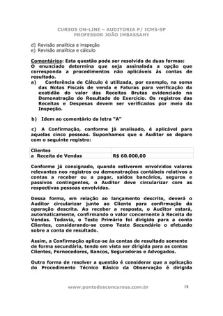 CURSOS ON-LINE – AUDITORIA P/ ICMS-SP
                PROFESSOR JOÃO IMBASSAHY

d) Revisão analítica e inspeção
e) Revisão analítica e cálculo

Comentários: Esta questão pode ser resolvida de duas formas:
O enunciado determina que seja assinalada a opção que
corresponda a procedimentos não aplicáveis às contas de
resultado.
a)    Conferência de Cálculo é utilizada, por exemplo, na soma
   das Notas Fiscais de venda e Faturas para verificação da
   exatidão do valor das Receitas Brutas evidenciado na
   Demonstração do Resultado do Exercício. Os registros das
   Receitas e Despesas devem ser verificados por meio da
   Inspeção.

b)   Idem ao comentário da letra “A”

c) A Confirmação, conforme já analisado, é aplicável para
aquelas cinco pessoas. Suponhamos que o Auditor se depare
com o seguinte registro:

Clientes
a Receita de Vendas               R$ 60.000,00

Conforme já consignado, quando estiverem envolvidos valores
relevantes nos registros ou demonstrações contábeis relativos a
contas a receber ou a pagar, saldos bancários, seguros e
passivos contingentes, o Auditor deve circularizar com as
respectivas pessoas envolvidas.

Dessa forma, em relação ao lançamento descrito, deverá o
Auditor circularizar junto ao Cliente para confirmação da
operação descrita. Ao receber a resposta, o Auditor estará,
automaticamente, confirmando o valor concernente à Receita de
Vendas. Todavia, o Teste Primário foi dirigido para a conta
Clientes, considerando-se como Teste Secundário o efetuado
sobre a conta de resultado.

Assim, a Confirmação aplica-se às contas de resultado somente
de forma secundária, tendo em vista ser dirigida para as contas
Clientes, Fornecedores, Bancos, Seguradoras e Advogados.

Outra forma de resolver a questão é considerar que a aplicação
do Procedimento Técnico Básico da Observação é dirigida



                www.pontodosconcursos.com.br                 18
 