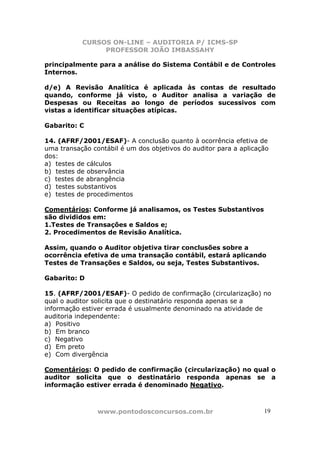 CURSOS ON-LINE – AUDITORIA P/ ICMS-SP
                PROFESSOR JOÃO IMBASSAHY

principalmente para a análise do Sistema Contábil e de Controles
Internos.

d/e) A Revisão Analítica é aplicada às contas de resultado
quando, conforme já visto, o Auditor analisa a variação de
Despesas ou Receitas ao longo de períodos sucessivos com
vistas a identificar situações atípicas.

Gabarito: C

14. (AFRF/2001/ESAF)- A conclusão quanto à ocorrência efetiva de
uma transação contábil é um dos objetivos do auditor para a aplicação
dos:
a) testes de cálculos
b) testes de observância
c) testes de abrangência
d) testes substantivos
e) testes de procedimentos

Comentários: Conforme já analisamos, os Testes Substantivos
são divididos em:
1.Testes de Transações e Saldos e;
2. Procedimentos de Revisão Analítica.

Assim, quando o Auditor objetiva tirar conclusões sobre a
ocorrência efetiva de uma transação contábil, estará aplicando
Testes de Transações e Saldos, ou seja, Testes Substantivos.

Gabarito: D

15. (AFRF/2001/ESAF)- O pedido de confirmação (circularização) no
qual o auditor solicita que o destinatário responda apenas se a
informação estiver errada é usualmente denominado na atividade de
auditoria independente:
a) Positivo
b) Em branco
c) Negativo
d) Em preto
e) Com divergência

Comentários: O pedido de confirmação (circularização) no qual o
auditor solicita que o destinatário responda apenas se a
informação estiver errada é denominado Negativo.



                www.pontodosconcursos.com.br                       19
 