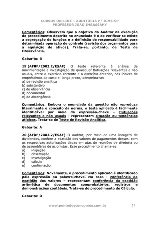 CURSOS ON-LINE – AUDITORIA P/ ICMS-SP
                PROFESSOR JOÃO IMBASSAHY

Comentários: Observem que o objetivo do Auditor na execução
do procedimento descrito no enunciado é o de verificar se existe
a segregação de funções e a definição de responsabilidade para
determinada operação de controle (revisão dos orçamentos para
a aquisição de ativos). Trata-se, portanto, de Teste de
Observância.

Gabarito: B

19.(AFRF/2002.2/ESAF)          O   teste   referente    à    análise   de
movimentação e investigação de quaisquer flutuações relevantes e não
usuais, entre o exercício corrente e o exercício anterior, nos índices de
empréstimos de curto e longo prazo, denomina-se:
a) de revisão analítica
b) substantivo
c) de observância
d) documental
e) de abrangência

Comentários: Embora o enunciado da questão não               reproduza
literalmente o conceito da norma, o teste aplicado é        facilmente
identificável por meio da expressão-chave –                  flutuações
relevantes e não usuais - representam situação ou           tendências
atípicas. Trata-se de Teste de Revisão Analítica.

Gabarito: A

20.(AFRF/2002.2/ESAF) O auditor, por meio de uma listagem de
dividendos, confere a exatidão dos valores de pagamentos desses, com
as respectivas autorizações dadas em atas de reuniões de diretoria ou
de assembléias de acionistas. Esse procedimento chama-se:
a)    inspeção
b)    observação
c)    investigação
d)    cálculo
e)    confirmação

Comentários: Novamente, o procedimento aplicado é identificado
pala expressão ou palavra-chave. No caso - conferência da
exatidão dos valores – representam conferência da exatidão
aritmética  de  documentos     comprobatórios,   registros    e
demonstrações contábeis. Trata-se do procedimento de Cálculo.

Gabarito: D


                www.pontodosconcursos.com.br                         21
 