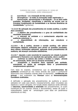 CURSOS ON-LINE – AUDITORIA P/ ICMS-SP
                  PROFESSOR JOÃO IMBASSAHY

c)        ocorrência – se a transação de fato ocorreu;
d)        abrangência – se todas as transações estão registradas; e
e)        mensuração, apresentação e divulgação – se os itens estão
     avaliados, divulgados, classificados e descritos de acordo com os
     Princípios fundamentais de Contabilidade e as Normas Brasileiras de
     Contabilidade.” (grifamos)

“11.2.6.5 Na aplicação dos procedimentos de revisão analítica, o auditor
deve considerar:
a)       o objetivo dos procedimentos e o grau de confiabilidade dos
   resultados alcançáveis;
b)       a natureza da entidade e o conhecimento adquirido nas
   auditorias anteriores; e
c)       a    disponibilidade de   informações,   sua   relevância     e
   confiabilidade.

11.2.6.6 – Se o auditor, durante a revisão analítica, não obtiver
informações objetivas suficientes para dirimir as questões suscitadas,
deve efetuar verificações adicionais, aplicando novos procedimentos de
auditoria, até alcançar conclusões satisfatórias.

11.2.6.7 - Quando o valor envolvido for expressivo em relação à posição
patrimonial e financeira e ao resultado das operações, deve o auditor:
a)       confirmar os valores das contas a receber e a pagar, através
   de comunicação, direta com os terceiros envolvidos; e
b)       acompanhar o inventário físico realizado pela entidade,
   executando os testes de contagem física e procedimentos
   complementares aplicáveis.”

Com base no exposto, constatamos que os procedimentos de
auditoria constituem-se nos meios através dos quais o profissional
desenvolve seus trabalhos visando obter os elementos - evidências ou
provas - que sustentem seu Parecer sobre as Demonstrações
Contábeis auditadas.

A definição e aplicação dos procedimentos de auditoria a serem
adotados em cada caso devem, necessariamente, estar vinculados aos
objetivos a serem atingidos. Em função destes objetivos serão definidos
a natureza, oportunidade e extensão dos procedimentos, os quais
constituem-se em exames (físicos e documentais), testes de super e
subavaliações, testes de     amostragem (com base em parâmetros
estatísticos ou não).




                  www.pontodosconcursos.com.br                      23
 