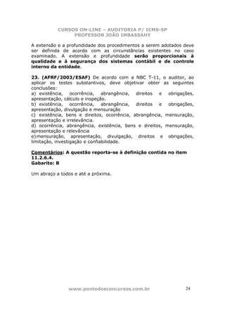 CURSOS ON-LINE – AUDITORIA P/ ICMS-SP
                PROFESSOR JOÃO IMBASSAHY

A extensão e a profundidade dos procedimentos a serem adotados deve
ser definida de acordo com as circunstâncias existentes no caso
examinado. A extensão e profundidade serão proporcionais à
qualidade e à segurança dos sistemas contábil e de controle
interno da entidade.

23. (AFRF/2003/ESAF) De acordo com a NBC T-11, o auditor, ao
aplicar os testes substantivos, deve objetivar obter as seguintes
conclusões:
a) existência,    ocorrência,   abrangência, direitos e   obrigações,
apresentação, cálculo e inspeção.
b) existência,    ocorrência,   abrangência, direitos e   obrigações,
apresentação, divulgação e mensuração
c) existência, bens e direitos, ocorrência, abrangência, mensuração,
apresentação e irrelevância.
d) ocorrência, abrangência, existência, bens e direitos, mensuração,
apresentação e relevância
e) mensuração, apresentação, divulgação, direitos e obrigações,
limitação, investigação e confiabilidade.

Comentários: A questão reporta-se à definição contida no item
11.2.6.4.
Gabarito: B

Um abraço a todos e até a próxima.




               www.pontodosconcursos.com.br                      24
 