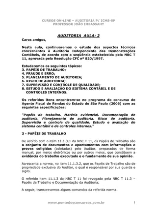 CURSOS ON-LINE – AUDITORIA P/ ICMS-SP
                 PROFESSOR JOÃO IMBASSAHY


                      AUDITORIA AULA: 2
Caros amigos,

Nesta aula, continuaremos o estudo dos aspectos técnicos
concernentes à Auditoria Independente das Demonstrações
Contábeis, de acordo com a seqüência estabelecida pela NBC T
11, aprovada pela Resolução CFC nº 820/1997.

Estudaremos os seguintes tópicos:
3. PAPÉIS DE TRABALHO;
4. FRAUDE E ERRO;
5. PLANEJAMENTO DE AUDITORIA;
6. RISCO DE AUDITORIA;
7. SUPERVISÃO E CONTROLE DE QUALIDADE;
8. ESTUDO E AVALIAÇÃO DO SISTEMA CONTÁBIL E DE
   CONTROLES INTERNOS.

Os referidos itens encontram-se no programa do concurso de
Agente Fiscal de Rendas do Estado de São Paulo (2006) com as
seguintes especificações:

“Papéis de trabalho. Matéria evidencial. Documentação de
auditoria. Planejamento de auditoria. Risco de auditoria.
Supervisão e controle de qualidade. Estudo e avaliação do
sistema contábil e de controles internos.“

3 - PAPÉIS DE TRABALHO

De acordo com o item 11.1.3.1 da NBC T 11, os Papéis de Trabalho são
o conjunto de documentos e apontamentos com informações e
provas coligidas (coletadas) pelo Auditor, preparados de forma
manual, por meios eletrônicos ou por outros meios, que constituem a
evidência do trabalho executado e o fundamento de sua opinião.

Acrescenta a norma, no item 11.1.3.2, que os Papéis de Trabalho são de
propriedade exclusiva do Auditor, o qual é responsável por sua guarda e
sigilo.

O referido item 11.1.3 da NBC T 11 foi revogado pela NBC T 11.3 –
Papéis de Trabalho e Documentação da Auditoria;

A seguir, transcrevemos alguns comandos da referida norma:



                www.pontodosconcursos.com.br                         1
 