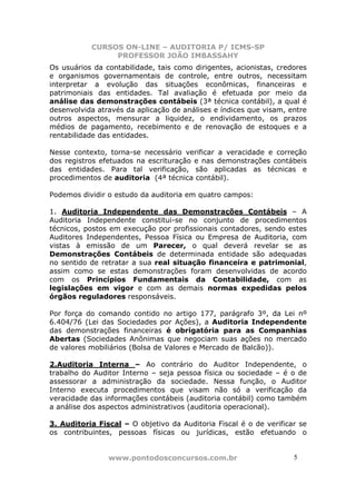 CURSOS ON-LINE – AUDITORIA P/ ICMS-SP
                PROFESSOR JOÃO IMBASSAHY
Os usuários da contabilidade, tais como dirigentes, acionistas, credores
e organismos governamentais de controle, entre outros, necessitam
interpretar a evolução das situações econômicas, financeiras e
patrimoniais das entidades. Tal avaliação é efetuada por meio da
análise das demonstrações contábeis (3ª técnica contábil), a qual é
desenvolvida através da aplicação de análises e índices que visam, entre
outros aspectos, mensurar a liquidez, o endividamento, os prazos
médios de pagamento, recebimento e de renovação de estoques e a
rentabilidade das entidades.

Nesse contexto, torna-se necessário verificar a veracidade e correção
dos registros efetuados na escrituração e nas demonstrações contábeis
das entidades. Para tal verificação, são aplicadas as técnicas e
procedimentos de auditoria (4ª técnica contábil).

Podemos dividir o estudo da auditoria em quatro campos:

1. Auditoria Independente das Demonstrações Contábeis – A
Auditoria Independente constitui-se no conjunto de procedimentos
técnicos, postos em execução por profissionais contadores, sendo estes
Auditores Independentes, Pessoa Física ou Empresa de Auditoria, com
vistas à emissão de um Parecer, o qual deverá revelar se as
Demonstrações Contábeis de determinada entidade são adequadas
no sentido de retratar a sua real situação financeira e patrimonial,
assim como se estas demonstrações foram desenvolvidas de acordo
com os Princípios Fundamentais da Contabilidade, com as
legislações em vigor e com as demais normas expedidas pelos
órgãos reguladores responsáveis.

Por força do comando contido no artigo 177, parágrafo 3º, da Lei nº
6.404/76 (Lei das Sociedades por Ações), a Auditoria Independente
das demonstrações financeiras é obrigatória para as Companhias
Abertas (Sociedades Anônimas que negociam suas ações no mercado
de valores mobiliários (Bolsa de Valores e Mercado de Balcão)).

2.Auditoria Interna – Ao contrário do Auditor Independente, o
trabalho do Auditor Interno – seja pessoa física ou sociedade – é o de
assessorar a administração da sociedade. Nessa função, o Auditor
Interno executa procedimentos que visam não só a verificação da
veracidade das informações contábeis (auditoria contábil) como também
a análise dos aspectos administrativos (auditoria operacional).

3. Auditoria Fiscal – O objetivo da Auditoria Fiscal é o de verificar se
os contribuintes, pessoas físicas ou jurídicas, estão efetuando o


                www.pontodosconcursos.com.br                        5 5
 