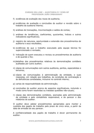CURSOS ON-LINE – AUDITORIA P/ ICMS-SP
                  PROFESSOR JOÃO IMBASSAHY

f) evidências de avaliação dos riscos de auditoria;

g) evidências de avaliação e conclusões do auditor e revisão sobre o
   trabalho da auditoria interna;

h) análises de transações, movimentação e saldos de contas;

i) análises de tendências, coeficientes, quocientes, índices e outros
   indicadores significativos;

j) registro da natureza, oportunidade e extensão dos procedimentos de
   auditoria e seus resultados;

k) evidências de que o trabalho executado pela equipe técnica foi
   supervisionado e revisado;

l) indicação de quem executou e revisou os procedimentos de auditoria
   e de quando o fez;

m) detalhes dos procedimentos relativos às demonstrações contábeis
   auditadas por outro auditor;

n) cópias de comunicações com outros auditores, peritos, especialistas e
   terceiros;

o) cópias de comunicações à administração da entidade, e suas
   respostas, em relação aos trabalhos, às condições de contratação e
   às deficiências constatadas, inclusive no controle interno;

p) cartas de responsabilidade da administração;

q) conclusões do auditor acerca de aspectos significativos, incluindo o
   modo como foram resolvidas ou tratadas questões não-usuais;

r) cópias das demonstrações contábeis, assinadas pela administração
   da entidade e pelo contabilista responsável, e do parecer e dos
   relatórios do auditor.

O auditor deve adotar procedimentos apropriados para manter a
custódia dos papéis de trabalho pelo prazo de cinco anos, a partir da
data de emissão do seu parecer.

A confidencialidade dos papéis de trabalho é dever permanente do
auditor.


                www.pontodosconcursos.com.br                          3
 