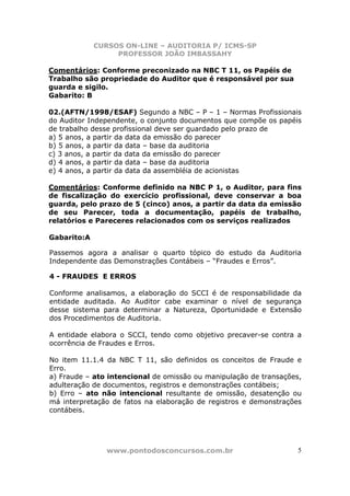 CURSOS ON-LINE – AUDITORIA P/ ICMS-SP
                  PROFESSOR JOÃO IMBASSAHY

Comentários: Conforme preconizado na NBC T 11, os Papéis de
Trabalho são propriedade do Auditor que é responsável por sua
guarda e sigilo.
Gabarito: B

02.(AFTN/1998/ESAF) Segundo a NBC – P – 1 – Normas Profissionais
do Auditor Independente, o conjunto documentos que compõe os papéis
de trabalho desse profissional deve ser guardado pelo prazo de
a) 5 anos, a partir da data da emissão do parecer
b) 5 anos, a partir da data – base da auditoria
c) 3 anos, a partir da data da emissão do parecer
d) 4 anos, a partir da data – base da auditoria
e) 4 anos, a partir da data da assembléia de acionistas

Comentários: Conforme definido na NBC P 1, o Auditor, para fins
de fiscalização do exercício profissional, deve conservar a boa
guarda, pelo prazo de 5 (cinco) anos, a partir da data da emissão
de seu Parecer, toda a documentação, papéis de trabalho,
relatórios e Pareceres relacionados com os serviços realizados

Gabarito:A

Passemos agora a analisar o quarto tópico do estudo da Auditoria
Independente das Demonstrações Contábeis – “Fraudes e Erros”.

4 - FRAUDES E ERROS

Conforme analisamos, a elaboração do SCCI é de responsabilidade da
entidade auditada. Ao Auditor cabe examinar o nível de segurança
desse sistema para determinar a Natureza, Oportunidade e Extensão
dos Procedimentos de Auditoria.

A entidade elabora o SCCI, tendo como objetivo precaver-se contra a
ocorrência de Fraudes e Erros.

No item 11.1.4 da NBC T 11, são definidos os conceitos de Fraude e
Erro.
a) Fraude – ato intencional de omissão ou manipulação de transações,
adulteração de documentos, registros e demonstrações contábeis;
b) Erro – ato não intencional resultante de omissão, desatenção ou
má interpretação de fatos na elaboração de registros e demonstrações
contábeis.




               www.pontodosconcursos.com.br                        5
 