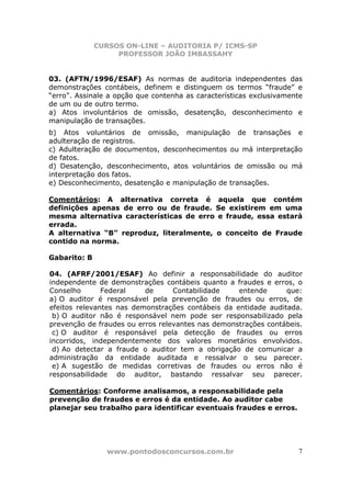 CURSOS ON-LINE – AUDITORIA P/ ICMS-SP
                   PROFESSOR JOÃO IMBASSAHY


03. (AFTN/1996/ESAF) As normas de auditoria independentes das
demonstrações contábeis, definem e distinguem os termos “fraude” e
“erro”. Assinale a opção que contenha as características exclusivamente
de um ou de outro termo.
a) Atos involuntários de omissão, desatenção, desconhecimento e
manipulação de transações.
b) Atos voluntários de omissão, manipulação de transações e
adulteração de registros.
c) Adulteração de documentos, desconhecimentos ou má interpretação
de fatos.
d) Desatenção, desconhecimento, atos voluntários de omissão ou má
interpretação dos fatos.
e) Desconhecimento, desatenção e manipulação de transações.

Comentários: A alternativa correta é aquela que contém
definições apenas de erro ou de fraude. Se existirem em uma
mesma alternativa características de erro e fraude, essa estará
errada.
A alternativa “B” reproduz, literalmente, o conceito de Fraude
contido na norma.

Gabarito: B

04. (AFRF/2001/ESAF) Ao definir a responsabilidade do auditor
independente de demonstrações contábeis quanto a fraudes e erros, o
Conselho       Federal    de      Contabilidade    entende      que:
a) O auditor é responsável pela prevenção de fraudes ou erros, de
efeitos relevantes nas demonstrações contábeis da entidade auditada.
 b) O auditor não é responsável nem pode ser responsabilizado pela
prevenção de fraudes ou erros relevantes nas demonstrações contábeis.
 c) O auditor é responsável pela detecção de fraudes ou erros
incorridos, independentemente dos valores monetários envolvidos.
 d) Ao detectar a fraude o auditor tem a obrigação de comunicar a
administração da entidade auditada e ressalvar o seu parecer.
 e) A sugestão de medidas corretivas de fraudes ou erros não é
responsabilidade do auditor, bastando ressalvar seu parecer.

Comentários: Conforme analisamos, a responsabilidade pela
prevenção de fraudes e erros é da entidade. Ao auditor cabe
planejar seu trabalho para identificar eventuais fraudes e erros.




                www.pontodosconcursos.com.br                         7
 