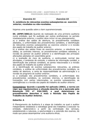 CURSOS ON-LINE – AUDITORIA P/ ICMS-SP
                   PROFESSOR JOÃO IMBASSAHY

           Exercício X1                        Exercício X2
5. existência de relevantes eventos subseqüentes ao exercício
anterior, revelados ou não-revelados.

Vejamos uma questão sobre o item supramencionado.

05. (AFRF/2002.2) Quando da realização de uma primeira auditoria
numa entidade, que foi auditada por outros profissionais no período
imediatamente anterior, o auditor deve incluir no seu planejamento:
a) a análise dos saldos de abertura, os procedimentos contábeis
adotados, a uniformidade dos procedimentos contábeis, a identificação
de relevantes eventos subseqüentes ao exercício anterior e à revisão
dos papéis de trabalho do auditor anterior.
b) a análise dos saldos finais do exercício anterior, a relevância dos
saldos, os controles internos, os procedimentos contábeis adotados, a
revisão do parecer do auditor anterior e a identificação das principais
alterações adotadas em assembléia geral.
c) a avaliação do risco de auditoria, a continuidade normal das
atividades, o ambiente de controle, o sistema de informação contábil, a
identificação das práticas contábeis, as partes relacionadas e a revisão
dos papéis de trabalho do auditor anterior.
d) a identificação de eventos subseqüentes relevantes, as práticas
contábeis, a análise de uniformidade dos procedimentos contábeis, os
saldos de abertura, a carta de responsabilidade da administração e a
revisão do programa do auditor anterior.
e) a avaliação dos procedimentos contábeis, a uniformidade dos
procedimentos contábeis, os controles internos, a identificação de
transações com partes relacionadas, os eventos subseqüentes, as
contingências e a revisão dos papéis de trabalho do auditor anterior.

Comentários: Quando a questão foi aplicada (2002), a norma em
vigor que regulamentava a situação descrita era a aprovada pela
Resolução CFC nº 936/2002, a qual determinava os
procedimentos descritos e mais a Revisão dos Papéis de
Trabalho do Auditor Anterior.

Gabarito: A

O Planejamento da Auditoria é a etapa do trabalho na qual o auditor
independente estabelece a estratégia geral dos trabalhos a executar na
entidade, elaborando-o a partir da contratação dos serviços,
estabelecendo a natureza, a oportunidade e a extensão dos exames, de
modo que possa desempenhar uma auditoria eficaz.


                www.pontodosconcursos.com.br                         10
 