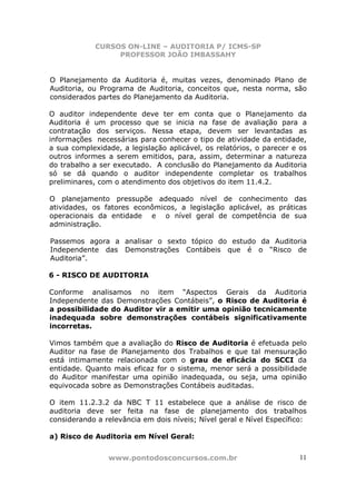 CURSOS ON-LINE – AUDITORIA P/ ICMS-SP
                  PROFESSOR JOÃO IMBASSAHY


O Planejamento da Auditoria é, muitas vezes, denominado Plano de
Auditoria, ou Programa de Auditoria, conceitos que, nesta norma, são
considerados partes do Planejamento da Auditoria.

O auditor independente deve ter em conta que o Planejamento da
Auditoria é um processo que se inicia na fase de avaliação para a
contratação dos serviços. Nessa etapa, devem ser levantadas as
informações necessárias para conhecer o tipo de atividade da entidade,
a sua complexidade, a legislação aplicável, os relatórios, o parecer e os
outros informes a serem emitidos, para, assim, determinar a natureza
do trabalho a ser executado. A conclusão do Planejamento da Auditoria
só se dá quando o auditor independente completar os trabalhos
preliminares, com o atendimento dos objetivos do item 11.4.2.

O planejamento pressupõe adequado nível de conhecimento das
atividades, os fatores econômicos, a legislação aplicável, as práticas
operacionais da entidade e o nível geral de competência de sua
administração.

Passemos agora a analisar o sexto tópico do estudo da Auditoria
Independente das Demonstrações Contábeis que é o “Risco de
Auditoria”.

6 - RISCO DE AUDITORIA

Conforme analisamos no item “Aspectos Gerais da Auditoria
Independente das Demonstrações Contábeis”, o Risco de Auditoria é
a possibilidade do Auditor vir a emitir uma opinião tecnicamente
inadequada sobre demonstrações contábeis significativamente
incorretas.

Vimos também que a avaliação do Risco de Auditoria é efetuada pelo
Auditor na fase de Planejamento dos Trabalhos e que tal mensuração
está intimamente relacionada com o grau de eficácia do SCCI da
entidade. Quanto mais eficaz for o sistema, menor será a possibilidade
do Auditor manifestar uma opinião inadequada, ou seja, uma opinião
equivocada sobre as Demonstrações Contábeis auditadas.

O item 11.2.3.2 da NBC T 11 estabelece que a análise de risco de
auditoria deve ser feita na fase de planejamento dos trabalhos
considerando a relevância em dois níveis; Nível geral e Nível Específico:

a) Risco de Auditoria em Nível Geral:


                www.pontodosconcursos.com.br                          11
 