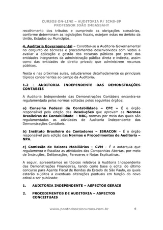CURSOS ON-LINE – AUDITORIA P/ ICMS-SP
                PROFESSOR JOÃO IMBASSAHY
recolhimento dos tributos e cumprindo as obrigações acessórias,
conforme determinam as legislações fiscais, estejam estas no âmbito da
União, Estados ou Municípios.

4. Auditoria Governamental – Constitui-se a Auditoria Governamental
no conjunto de técnicas e procedimentos desenvolvidos com vistas a
avaliar a aplicação e gestão dos recursos públicos por parte das
entidades integrantes da administração pública direta e indireta, assim
como das entidades de direito privado que administrem recursos
públicos.

Nesta e nas próximas aulas, estudaremos detalhadamente os principais
tópicos concernentes ao campo da Auditoria.

1.2 - AUDITORIA         INDEPENDENTE        DAS    DEMONSTRAÇÕES
CONTÁBEIS

A Auditoria Independente das Demonstrações Contábeis encontra-se
regulamentada pelas normas editadas pelos seguintes órgãos:

a) Conselho Federal de Contabilidade – CFC – É o órgão
responsável pela edição das Resoluções que aprovam as Normas
Brasileiras de Contabilidade - NBC, normas por meio das quais são
regulamentadas as atividades de Auditoria Independente das
Demonstrações Contábeis.

b) Instituto Brasileiro de Contadores – IBRACON – É o órgão
responsável pela edição das Normas e Procedimentos de Auditoria –
NPA.

c) Comissão de Valores Mobiliários – CVM – É a autarquia que
regulamenta e fiscaliza as atividades das Companhias Abertas, por meio
de Instruções, Deliberações, Pareceres e Notas Explicativas.

A seguir, apresentamos os tópicos relativos à Auditoria Independente
das Demonstrações Financeiras, tendo como base o edital do último
concurso para Agente Fiscal de Rendas do Estado de São Paulo, os quais
estarão sujeitos a eventuais alterações pontuais em função do novo
edital a ser publicado:

1.   AUDITORIA INDEPENDENTE – ASPECTOS GERAIS

2.   PROCEDIMENTOS DE AUDITORIA – ASPECTOS
     CONCEITUAIS


                www.pontodosconcursos.com.br                       6 6
 