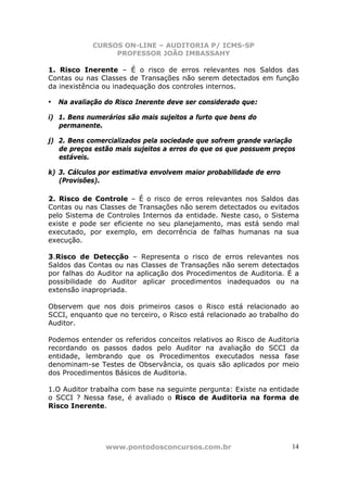 CURSOS ON-LINE – AUDITORIA P/ ICMS-SP
                 PROFESSOR JOÃO IMBASSAHY

1. Risco Inerente – É o risco de erros relevantes nos Saldos das
Contas ou nas Classes de Transações não serem detectados em função
da inexistência ou inadequação dos controles internos.

• Na avaliação do Risco Inerente deve ser considerado que:
i) 1. Bens numerários são mais sujeitos a furto que bens do
   permanente.

j) 2. Bens comercializados pela sociedade que sofrem grande variação
   de preços estão mais sujeitos a erros do que os que possuem preços
   estáveis.

k) 3. Cálculos por estimativa envolvem maior probabilidade de erro
   (Provisões).

2. Risco de Controle – É o risco de erros relevantes nos Saldos das
Contas ou nas Classes de Transações não serem detectados ou evitados
pelo Sistema de Controles Internos da entidade. Neste caso, o Sistema
existe e pode ser eficiente no seu planejamento, mas está sendo mal
executado, por exemplo, em decorrência de falhas humanas na sua
execução.

3.Risco de Detecção – Representa o risco de erros relevantes nos
Saldos das Contas ou nas Classes de Transações não serem detectados
por falhas do Auditor na aplicação dos Procedimentos de Auditoria. É a
possibilidade do Auditor aplicar procedimentos inadequados ou na
extensão inapropriada.

Observem que nos dois primeiros casos o Risco está relacionado ao
SCCI, enquanto que no terceiro, o Risco está relacionado ao trabalho do
Auditor.

Podemos entender os referidos conceitos relativos ao Risco de Auditoria
recordando os passos dados pelo Auditor na avaliação do SCCI da
entidade, lembrando que os Procedimentos executados nessa fase
denominam-se Testes de Observância, os quais são aplicados por meio
dos Procedimentos Básicos de Auditoria.

1.O Auditor trabalha com base na seguinte pergunta: Existe na entidade
o SCCI ? Nessa fase, é avaliado o Risco de Auditoria na forma de
Risco Inerente.




                www.pontodosconcursos.com.br                         14
 