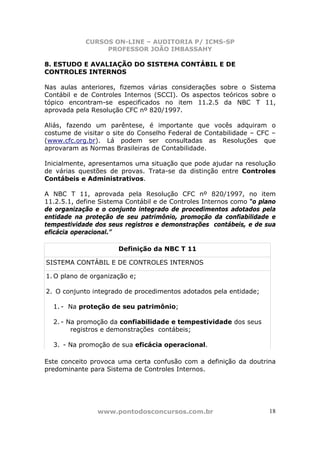 CURSOS ON-LINE – AUDITORIA P/ ICMS-SP
                 PROFESSOR JOÃO IMBASSAHY

8. ESTUDO E AVALIAÇÃO DO SISTEMA CONTÁBIL E DE
CONTROLES INTERNOS

Nas aulas anteriores, fizemos várias considerações sobre o Sistema
Contábil e de Controles Internos (SCCI). Os aspectos teóricos sobre o
tópico encontram-se especificados no item 11.2.5 da NBC T 11,
aprovada pela Resolução CFC nº 820/1997.

Aliás, fazendo um parêntese, é importante que vocês adquiram o
costume de visitar o site do Conselho Federal de Contabilidade – CFC –
(www.cfc.org.br). Lá podem ser consultadas as Resoluções que
aprovaram as Normas Brasileiras de Contabilidade.

Inicialmente, apresentamos uma situação que pode ajudar na resolução
de várias questões de provas. Trata-se da distinção entre Controles
Contábeis e Administrativos.

A NBC T 11, aprovada pela Resolução CFC nº 820/1997, no item
11.2.5.1, define Sistema Contábil e de Controles Internos como “o plano
de organização e o conjunto integrado de procedimentos adotados pela
entidade na proteção de seu patrimônio, promoção da confiabilidade e
tempestividade dos seus registros e demonstrações contábeis, e de sua
eficácia operacional.”

                      Definição da NBC T 11

SISTEMA CONTÁBIL E DE CONTROLES INTERNOS

1. O plano de organização e;

2. O conjunto integrado de procedimentos adotados pela entidade;

  1. - Na proteção de seu patrimônio;

  2. - Na promoção da confiabilidade e tempestividade dos seus
        registros e demonstrações contábeis;

  3. - Na promoção de sua eficácia operacional.

Este conceito provoca uma certa confusão com a definição da doutrina
predominante para Sistema de Controles Internos.




                www.pontodosconcursos.com.br                         18
 