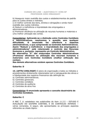 CURSOS ON-LINE – AUDITORIA P/ ICMS-SP
                   PROFESSOR JOÃO IMBASSAHY

b) Assegurar maior exatidão dos custos e estabelecimentos de padrão
para os custos diretos e indiretos.
c) O melhor controle dos bens, direitos e obrigações e ainda maior
exatidão dos custos indiretos.
d) Reduzir a ineficiência e improbidade dos empregados e
administradores.
e) Promover eficiência na utilização de recursos humanos e materiais e
uma melhor utilização das contas.

Comentários: Aplicando-se a distinção entre Controles Contábeis
e Administrativos, resolvemos a questão sem qualquer
dificuldade.  O     enunciado  faz    referência  a    aspectos
administrativos, o que compreende os Controles Administrativos.
Assim “Reduzir a ineficiência e improbidade dos empregados e
administradores” está relacionado a controle dos Recursos
Humanos e, portanto, representa um Controle Administrativo.
Na alternativa “E” são misturados Controles Administrativos
(Promover eficiência na utilização dos recursos humanos e
materiais) com Controles Contábeis (melhor utilização das
contas).
Nas demais alternativas existem apenas Controles Contábeis.

Gabarito: D

13. (AFTN/1996/ESAF) O plano de organização e todos os métodos e
procedimentos diretamente relacionados com a salvaguarda dos ativos e
a fidedignidade dos registros financeiros são definição de:
a) Controles administrativos.
b) Controles gerenciais.
c) Controles contábeis
d) Controles de auditoria
e) Controles de ativo fixo

Comentários: O enunciado apresenta o conceito doutrinário de
Controles Contábeis.

Gabarito: C

A NBC T 11 estabelece nas subdivisões do item 11.2.5 – ESTUDO E
AVALIAÇÃO DO SISTEMA CONTÁBIL E DE CONTROLES INTENOS –
vários comandos. A seguir, são apresentados os principais aspectos
referentes ao citado tópico:




                www.pontodosconcursos.com.br                         21
 