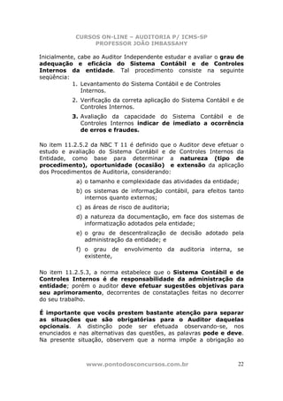 CURSOS ON-LINE – AUDITORIA P/ ICMS-SP
                 PROFESSOR JOÃO IMBASSAHY

Inicialmente, cabe ao Auditor Independente estudar e avaliar o grau de
adequação e eficácia do Sistema Contábil e de Controles
Internos da entidade. Tal procedimento consiste na seguinte
seqüência:
            1. Levantamento do Sistema Contábil e de Controles
               Internos.
           2. Verificação da correta aplicação do Sistema Contábil e de
              Controles Internos.
           3. Avaliação da capacidade do Sistema Contábil e de
              Controles Internos indicar de imediato a ocorrência
              de erros e fraudes.

No item 11.2.5.2 da NBC T 11 é definido que o Auditor deve efetuar o
estudo e avaliação do Sistema Contábil e de Controles Internos da
Entidade, como base para determinar a natureza (tipo de
procedimento), oportunidade (ocasião) e extensão da aplicação
dos Procedimentos de Auditoria, considerando:
            a) o tamanho e complexidade das atividades da entidade;
            b) os sistemas de informação contábil, para efeitos tanto
               internos quanto externos;
            c) as áreas de risco de auditoria;
            d) a natureza da documentação, em face dos sistemas de
               informatização adotados pela entidade;
            e) o grau de descentralização de decisão adotado pela
               administração da entidade; e
            f) o grau de     envolvimento    da   auditoria   interna,   se
               existente,

No item 11.2.5.3, a norma estabelece que o Sistema Contábil e de
Controles Internos é de responsabilidade da administração da
entidade; porém o auditor deve efetuar sugestões objetivas para
seu aprimoramento, decorrentes de constatações feitas no decorrer
do seu trabalho.

É importante que vocês prestem bastante atenção para separar
as situações que são obrigatórias para o Auditor daquelas
opcionais. A distinção pode ser efetuada observando-se, nos
enunciados e nas alternativas das questões, as palavras pode e deve.
Na presente situação, observem que a norma impõe a obrigação ao



                www.pontodosconcursos.com.br                             22
 