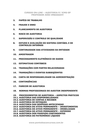 CURSOS ON-LINE – AUDITORIA P/ ICMS-SP
               PROFESSOR JOÃO IMBASSAHY

3.    PAPÉIS DE TRABALHO

4.    FRAUDE E ERRO

5.    PLANEJAMENTO DE AUDITORIA

6.    RISCO DE AUDITORIA

7.    SUPERVISÃO E CONTROLE DE QUALIDADE

8.    ESTUDO E AVALIAÇÃO DO SISTEMA CONTÁBIL E DE
      CONTROLES INTERNOS

9.    CONTINUIDADE DAS ATIVIDADES DA ENTIDADE

10.   AMOSTRAGEM

11.   PROCESSAMENTO ELETRÔNICO DE DADOS

12.   ESTIMATIVAS CONTÁBEIS

13.   TRANSAÇÕES COM PARTES RELACIONADAS

14.   TRANSAÇÕES E EVENTOS SUBSEQÜENTES

15.   CARTA DE RESPONSABILIDADE DA ADMINISTRAÇÃO

16.   CONTINGÊNCIAS

17.   PARECER DE AUDITORIA

18.   NORMAS PROFISSIONAIS DO AUDITOR INDEPENDENTE

19. PROCEDIMENTOS DE AUDITORIA – ASPECTOS PRÁTICOS
19.1. AUDITORIA DAS DISPONIBILIDADES
19.2. AUDITORIA DE CONTAS A RECEBER
19.3. AUDITORIA DE ESTOQUES
19.4. AUDITORIA DAS DESPESAS ANTECIPADAS
19.5 AUDITORIA DO ATIVO PERMANENTE – INVESTIMENTOS
19.6. AUDITORIA DO ATIVO PERMANENTE – IMOBILIZADO
19.7. AUDITORIA DO ATIVO PERMANENTE – DIFERIDO
19.8. AUDITORIA DOS PASSIVOS CONTINGENTES
19.9. AUDITORIA DO PATRIMÔNIO LÍQUIDO


              www.pontodosconcursos.com.br           7 7
 
