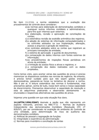 CURSOS ON-LINE – AUDITORIA P/ ICMS-SP
                 PROFESSOR JOÃO IMBASSAHY


No item 11.2.5.6, a norma estabelece que a avaliação dos
procedimentos de controle deve considerar:
          a) as normas para elaboração de demonstrações contábeis e
             quaisquer outros informes contábeis e administrativos,
             para fins quer internos quer externos;
          b) a elaboração, revisão e aprovação de conciliações de
             contas;
          c) a sistemática revisão da exatidão aritmética dos registros;
          d) a adoção de sistemas de informação computadorizados e
             os controles adotados na sua implantação, alteração,
             acesso a arquivos e geração de relatórios;
          e) os controles adotados sobre as contas que registram as
             principais transações da entidade;
          f) o sistema de aprovação e guarda de documentos;
          g) a comparação de dados internos com fontes externas de
             informação;
          h) os procedimentos de inspeções físicas periódicas em
             ativos da entidade;
          i) a limitação do acesso físico a ativos e registros; e
          j) a comparação dos dados realizados com os dados
             projetados.

Como temos visto, para acertar várias das questões de prova é preciso
memorizar os dispositivos contidos nas normas de regência. No entanto,
é preciso tomar cuidado para que não sejam gastas energias
desnecessárias, passando-se horas na tentativa de decorar a norma.
Não é por aí. A leitura sistemática das normas é fundamental, mas
precisamos aplicar, acima de tudo, nosso bom senso e nossa capacidade
de discernimento. Precisamos desenvolver a capacidade de resolução e
esta só adquirimos praticando e observando atentamente              os
enunciados e respectivas alternativas das questões de prova.

Vejamos uma questão em que esta situação fica clara.

14.(AFTN/1996/ESAF) Assinale a opção que não representa um
aspecto relevante, previsto na NBC-T-11 – Normas de Auditoria
Independente das demonstrações Contábeis (Resolução CFC nº
820/97), por ser considerado na avaliação do ambiente de Controle de
uma entidade, para determinação do risco de auditoria das
demonstrações contábeis.
a) Políticas de pessoal e segregação de funções
b) Integridade e experiência da administração
c) Normas para inventário e conciliação de contas


                www.pontodosconcursos.com.br                         24
 