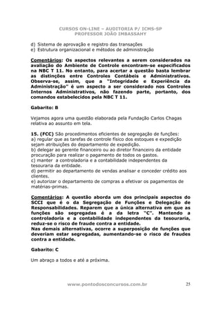 CURSOS ON-LINE – AUDITORIA P/ ICMS-SP
                   PROFESSOR JOÃO IMBASSAHY

d) Sistema de aprovação e registro das transações
e) Estrutura organizacional e métodos de administração

Comentários: Os aspectos relevantes a serem considerados na
avaliação do Ambiente de Controle encontram-se especificados
na NBC T 11. No entanto, para acertar a questão basta lembrar
as distinções entre Controles Contábeis e Administrativos.
Observa-se, assim, que a “Integridade e Experiência da
Administração” é um aspecto a ser considerado nos Controles
Internos Administrativos, não fazendo parte, portanto, dos
comandos estabelecidos pela NBC T 11.

Gabarito: B

Vejamos agora uma questão elaborada pela Fundação Carlos Chagas
relativa ao assunto em tela.

15. (FCC) São procedimentos eficientes de segregação de funções:
a) regular que as tarefas de controle físico dos estoques e expedição
sejam atribuições do departamento de expedição.
b) delegar ao gerente financeiro ou ao diretor financeiro da entidade
procuração para realizar o pagamento de todos os gastos.
c) manter a controladoria e a contabilidade independentes da
tesouraria da entidade.
d) permitir ao departamento de vendas analisar e conceder crédito aos
clientes.
e) autorizar o departamento de compras a efetivar os pagamentos de
matérias-primas.

Comentários: A questão aborda um dos principais aspectos do
SCCI que é o da Segregação de Funções e Delegação de
Responsabilidades. Reparem que a única alternativa em que as
funções são segregadas é a da letra “C”. Mantendo a
controladoria e a contabilidade independentes da tesouraria,
reduz-se o risco de fraude contra a entidade.
Nas demais alternativas, ocorre a superposição de funções que
deveriam estar segregadas, aumentando-se o risco de fraudes
contra a entidade.

Gabarito: C

Um abraço a todos e até a próxima.




                www.pontodosconcursos.com.br                        25
 