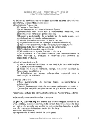 CURSOS ON-LINE – AUDITORIA P/ ICMS-SP
                PROFESSOR JOÃO IMBASSAHY


Na análise da continuidade da entidade auditada deverão ser adotados,
pelo menos, os seguintes pressupostos:
a) Indicadores Financeiros
     1) Passivo a Descoberto;
     2)Posição negativa do capital circulante líquido;
     3)Empréstimos com prazo fixo e vencimentos imediatos, sem
     possibilidade de renovação pelos credores;
     4)Excessiva participação de empréstimos de curto prazo, sem
     possibilidade de renovação pelos credores;
     5) Índices financeiros adversos de forma contínua;
     6) Prejuízos substanciais de operação e de forma contínua;
     7) Retração ou descontinuidade na distribuição de resultados;
     8)Incapacidade de devedores na data do vencimento;
     9)Dificuldades de acertos com credores;
     10)Alterações ou renegociações com credores; e
     11)Incapacidade de obter financiamentos para desenvolvimento de
     novos negócios ou produtos, e inversões para aumento da
     capacidade produtiva.

b) Indicadores de Operação
     1) Perda de elementos-chave na administração sem modificações
     ou substituições imediatas;
     2) Perda de mercado, franquia, licença, fornecedor essencial ou
     fiananciador estratégico; e
     3) Dificuldades de manter mão-de-obra essencial para a
     manutenção da atividade.

c) Outras Indicações
    1)Não cumprimento de normas legais, regulamentares e
    estatutárias;
    2)Contingências capazes de não serem cumpridas pela entidade; e
    3)Mudanças das políticas governamentais que afetam a entidade.

Passemos ao estudo das Normas Profissionais do Auditor Independente.

Vejamos algumas questões sobre o assunto:

01.(AFTN/1996/ESAF) No exame das demonstrações contábeis de
uma entidade, o risco de continuidade normal das atividades desta deve
ser objeto de atenção dos auditores independentes.Assinale, a opção
que não representa indicadores deste tipo de risco
a) Passivo a descoberto
b) Empréstimos e financiamento de curto prazo


                 www.pontodosconcursos.com.br                        2
 