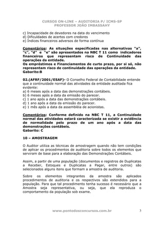 CURSOS ON-LINE – AUDITORIA P/ ICMS-SP
                PROFESSOR JOÃO IMBASSAHY

c) Incapacidade de devedores na data do vencimento
d) Dificuldades de acertos com credores
e) Índices financeiros adversos de forma contínua

Comentários: As situações especificadas nas alternativas “a”,
”c”, ”d” e “e” são apresentados na NBC T 11 como indicadores
financeiros que representam risco de Continuidade das
operações da entidade.
Os empréstimos e Financiamentos de curto prazo, por si só, não
representam risco de continuidade das operações da entidade.
Gabarito:B

02.(AFRF/2001/ESAF)- O Conselho Federal de Contabilidade entende
que a continuidade normal das atividades da entidade auditada fica
evidente:
a) 6 meses após a data das demonstrações contábeis.
b) 6 meses após a data da emissão do parecer.
c) 1 ano após a data das demonstrações contábeis.
d) 1 ano após a data da emissão do parecer.
e) 1 mês após a data da assembléia de acionistas.

Comentários: Conforme definido na NBC T 11, a Continuidade
normal das atividades estará caracterizada se existir a evidência
de normalidade pelo prazo de um ano após a data das
demonstrações contábeis.
Gabarito: C

10 – AMOSTRAGEM

O Auditor utiliza as técnicas de amostragem quando não tem condições
de aplicar os procedimentos de auditoria sobre todos os elementos que
serviram de base para a elaboração das Demonstrações Contábeis.

Assim, a partir de uma população (documentos e registros de Duplicatas
a Receber, Estoques e Duplicatas a Pagar, entre outros) são
selecionados alguns itens que formam a amostra de auditoria.

Sobre os elementos integrantes da amostra são aplicados
procedimentos de auditoria e os respectivos são estendidos para a
população. Para que tal procedimento tenha sucesso é necessário que a
Amostra seja representativa, ou seja, que ela reproduza o
comportamento da população sob exame.




                 www.pontodosconcursos.com.br                        3
 