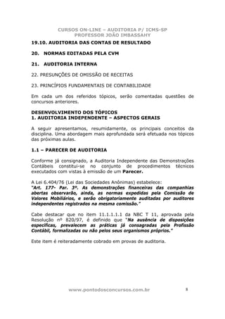 CURSOS ON-LINE – AUDITORIA P/ ICMS-SP
                PROFESSOR JOÃO IMBASSAHY
19.10. AUDITORIA DAS CONTAS DE RESULTADO

20.   NORMAS EDITADAS PELA CVM

21.   AUDITORIA INTERNA

22. PRESUNÇÕES DE OMISSÃO DE RECEITAS

23. PRINCÍPIOS FUNDAMENTAIS DE CONTABILIDADE

Em cada um dos referidos tópicos, serão comentadas questões de
concursos anteriores.

DESENVOLVIMENTO DOS TÓPICOS
1. AUDITORIA INDEPENDENTE – ASPECTOS GERAIS

A seguir apresentamos, resumidamente, os principais conceitos da
disciplina. Uma abordagem mais aprofundada será efetuada nos tópicos
das próximas aulas.

1.1 – PARECER DE AUDITORIA

Conforme já consignado, a Auditoria Independente das Demonstrações
Contábeis constitui-se no conjunto de procedimentos técnicos
executados com vistas à emissão de um Parecer.

A Lei 6.404/76 (Lei das Sociedades Anônimas) estabelece:
“Art. 177- Par. 3º. As demonstrações financeiras das companhias
abertas observarão, ainda, as normas expedidas pela Comissão de
Valores Mobiliários, e serão obrigatoriamente auditadas por auditores
independentes registrados na mesma comissão.”

Cabe destacar que no item 11.1.1.1.1 da NBC T 11, aprovada pela
Resolução nº 820/97, é definido que “Na ausência de disposições
específicas, prevalecem as práticas já consagradas pela Profissão
Contábil, formalizadas ou não pelos seus organismos próprios.”

Este item é reiteradamente cobrado em provas de auditoria.




                www.pontodosconcursos.com.br                     8 8
 