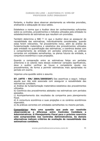 CURSOS ON-LINE – AUDITORIA P/ ICMS-SP
                 PROFESSOR JOÃO IMBASSAHY


Portanto, o Auditor deve observar atentamente as referidas provisões,
analisando a adequação de seus saldos.

Estabelece a norma que o Auditor deve ter conhecimentos suficientes
sobre os controles, procedimentos e métodos utilizados pela entidade no
estabelecimento de estimativas que resultem em provisões.

Também determina a NBC T 11 que o Auditor deve se assegurar da
razoabilidade das estimativas, individualmente consideradas, quando
estas forem relevantes. Tal procedimento inclui, além da análise da
fundamentação matemática e estatística dos procedimentos utilizados
pela entidade na quantificação das estimativas, a coerência destas com
o comportamento da entidade em períodos anteriores, as práticas
correntes em entidades semelhantes, os planos futuros da entidade, a
conjuntura econômica e suas projeções.

Quando a comparação entre as estimativas feitas em períodos
anteriores e os valores reais dessas evidenciar variações significativas,
deve o auditor verificar se houve o competente ajuste nos
procedimentos, de forma a permitir estimativas mais apropriadas no
período em exame.

Vejamos uma questão sobre o assunto.

07. (AFTE – RN/ 2004/2005ESAF) Das assertivas a seguir, indique
aquela que não está associada com assegurar a razoabilidade das
estimativas contábeis.
a) Análise da fundamentação matemático-estatística dos procedimentos
utilizados.
b) Coerência dos procedimentos adotados nas estimativas com períodos
passados.
c) Acompanhamento dos resultados da companhia para planejamento
fiscal.
d) A conjuntura econômica e suas projeções e os cenários econômicos
esperados.
e) As práticas correntes em entidades semelhantes no mesmo período.

Comentários: Mais uma questão que pode ser resolvida
observando-se a diferença entre Controles Contábeis e
Administrativos. O Planejamento Fiscal para o próximo exercício
está compreendido nos Controles Administrativos. As demais
alternativas indicam critérios de avaliação da razoabilidade das
estimativas contábeis.


                  www.pontodosconcursos.com.br                        11
 