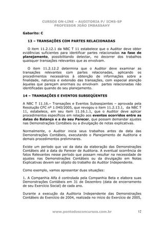 CURSOS ON-LINE – AUDITORIA P/ ICMS-SP
                PROFESSOR JOÃO IMBASSAHY

Gabarito: C

  13 – TRANSAÇÕES COM PARTES RELACIONADAS

   O item 11.2.12.1 da NBC T 11 estabelece que o Auditor deve obter
evidências suficientes para identificar partes relacionadas na fase de
planejamento, possibilitando detectar, no decorrer dos trabalhos
quaisquer transações relevantes que as envolvam.

   O item 11.2.12.2 determina que o Auditor deve examinar as
transações relevantes com partes relacionadas, aplicando os
procedimentos necessários à obtenção de informações sobre a
finalidade, natureza e extensão das transações, com especial atenção
àquelas que pareçam anormais ou envolvam partes relacionadas não
identificadas quando do seu planejamento.

14 – TRANSAÇÕES E EVENTOS SUBSEQÜENTES

A NBC T 11.16.– Transações e Eventos Subseqüentes – aprovada pela
Resolução CFC nº 1.040/2005, que revogou o item 11.2.13.1, da NBC T
11, estabelece, em seu item 11.16.1.1, que o Auditor deve aplicar
procedimentos específicos em relação aos eventos ocorridos entre as
datas do Balanço e a do seu Parecer, que possam demandar ajustes
nas Demonstrações Contábeis ou a divulgação de notas explicativas.

Normalmente, o Auditor inicia seus trabalhos antes da data das
Demonstrações Contábeis, executando o Planejamento de Auditoria e
demais procedimentos preliminares.

Existe um período que vai da data da elaboração das Demonstrações
Contábeis até a data do Parecer de Auditoria. A eventual ocorrência de
fatos Relevantes nesse período que possam resultar na necessidade de
ajustes nas Demonstrações Contábeis ou da divulgação em Notas
Explicativas devem ser objeto do trabalho do Auditor Independente.

Como exemplo, vamos apresentar duas situações:

1. A Companhia Alfa é controlada pela Companhia Beta e elabora suas
Demonstrações Contábeis em 31 de Dezembro (data de encerramento
de seu Exercício Social) de cada ano.

Durante a execução da Auditoria Independente das Demonstrações
Contábeis do Exercício de 2004, realizada no início do Exercício de 2005,



                  www.pontodosconcursos.com.br                        12
 