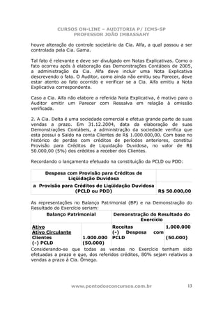CURSOS ON-LINE – AUDITORIA P/ ICMS-SP
                PROFESSOR JOÃO IMBASSAHY

houve alteração do controle societário da Cia. Alfa, a qual passou a ser
controlada pela Cia. Gama.

Tal fato é relevante e deve ser divulgado em Notas Explicativas. Como o
fato ocorreu após à elaboração das Demonstrações Contábeis de 2005,
a administração da Cia. Alfa deve incluir uma Nota Explicativa
descrevendo o fato. O Auditor, como ainda não emitiu seu Parecer, deve
estar atento ao fato ocorrido e verificar se a Cia. Alfa emitiu a Nota
Explicativa correspondente.

Caso a Cia. Alfa não elabore a referida Nota Explicativa, é motivo para o
Auditor emitir um Parecer com Ressalva em relação à omissão
verificada.

2. A Cia. Delta é uma sociedade comercial e efetua grande parte de suas
vendas a prazo. Em 31.12.2004, data da elaboração de suas
Demonstrações Contábeis, a administração da sociedade verifica que
esta possui o Saldo na conta Clientes de R$ 1.000.000,00. Com base no
histórico de perdas com créditos de períodos anteriores, constitui
Provisão para Créditos de Liquidação Duvidosa, no valor de R$
50.000,00 (5%) dos créditos a receber dos Clientes.

Recordando o lançamento efetuado na constituição da PCLD ou PDD:

      Despesa com Provisão para Créditos de
              Liqüidação Duvidosa
a Provisão para Créditos de Liqüidação Duvidosa
                (PCLD ou PDD)                   R$ 50.000,00

As representações no Balanço Patrimonial (BP) e na Demonstração do
Resultado do Exercício seriam:
       Balanço Patrimonial        Demonstração do Resultado do
                                              Exercício
Ativo                               Receitas              1.000.000
Ativo Circulante                    (-)   Despesa    com
Clientes               1.000.000 PCLD                     (50.000)
(-) PCLD               (50.000)
Considerando-se que todas as vendas no Exercício tenham sido
efetuadas a prazo e que, dos referidos créditos, 80% sejam relativos a
vendas a prazo à Cia. Ômega.




                  www.pontodosconcursos.com.br                        13
 