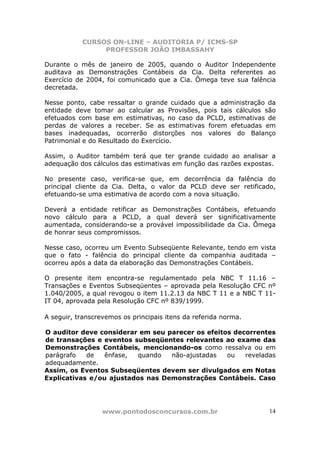 CURSOS ON-LINE – AUDITORIA P/ ICMS-SP
                PROFESSOR JOÃO IMBASSAHY

Durante o mês de janeiro de 2005, quando o Auditor Independente
auditava as Demonstrações Contábeis da Cia. Delta referentes ao
Exercício de 2004, foi comunicado que a Cia. Ômega teve sua falência
decretada.

Nesse ponto, cabe ressaltar o grande cuidado que a administração da
entidade deve tomar ao calcular as Provisões, pois tais cálculos são
efetuados com base em estimativas, no caso da PCLD, estimativas de
perdas de valores a receber. Se as estimativas forem efetuadas em
bases inadequadas, ocorrerão distorções nos valores do Balanço
Patrimonial e do Resultado do Exercício.

Assim, o Auditor também terá que ter grande cuidado ao analisar a
adequação dos cálculos das estimativas em função das razões expostas.

No presente caso, verifica-se que, em decorrência da falência do
principal cliente da Cia. Delta, o valor da PCLD deve ser retificado,
efetuando-se uma estimativa de acordo com a nova situação.

Deverá a entidade retificar as Demonstrações Contábeis, efetuando
novo cálculo para a PCLD, a qual deverá ser significativamente
aumentada, considerando-se a provável impossibilidade da Cia. Ômega
de honrar seus compromissos.

Nesse caso, ocorreu um Evento Subseqüente Relevante, tendo em vista
que o fato - falência do principal cliente da companhia auditada –
ocorreu após a data da elaboração das Demonstrações Contábeis.

O presente item encontra-se regulamentado pela NBC T 11.16 –
Transações e Eventos Subseqüentes – aprovada pela Resolução CFC nº
1.040/2005, a qual revogou o item 11.2.13 da NBC T 11 e a NBC T 11-
IT 04, aprovada pela Resolução CFC nº 839/1999.

A seguir, transcrevemos os principais itens da referida norma.

O auditor deve considerar em seu parecer os efeitos decorrentes
de transações e eventos subseqüentes relevantes ao exame das
Demonstrações Contábeis, mencionando-os como ressalva ou em
parágrafo   de   ênfase,  quando  não-ajustadas   ou   reveladas
adequadamente.
Assim, os Eventos Subseqüentes devem ser divulgados em Notas
Explicativas e/ou ajustados nas Demonstrações Contábeis. Caso




                  www.pontodosconcursos.com.br                     14
 