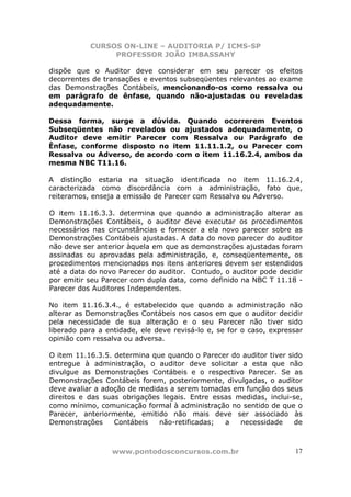 CURSOS ON-LINE – AUDITORIA P/ ICMS-SP
                PROFESSOR JOÃO IMBASSAHY

dispõe que o Auditor deve considerar em seu parecer os efeitos
decorrentes de transações e eventos subseqüentes relevantes ao exame
das Demonstrações Contábeis, mencionando-os como ressalva ou
em parágrafo de ênfase, quando não-ajustadas ou reveladas
adequadamente.

Dessa forma, surge a dúvida. Quando ocorrerem Eventos
Subseqüentes não revelados ou ajustados adequadamente, o
Auditor deve emitir Parecer com Ressalva ou Parágrafo de
Ênfase, conforme disposto no item 11.11.1.2, ou Parecer com
Ressalva ou Adverso, de acordo com o item 11.16.2.4, ambos da
mesma NBC T11.16.

A distinção estaria na situação identificada no item 11.16.2.4,
caracterizada como discordância com a administração, fato que,
reiteramos, enseja a emissão de Parecer com Ressalva ou Adverso.

O item 11.16.3.3. determina que quando a administração alterar as
Demonstrações Contábeis, o auditor deve executar os procedimentos
necessários nas circunstâncias e fornecer a ela novo parecer sobre as
Demonstrações Contábeis ajustadas. A data do novo parecer do auditor
não deve ser anterior àquela em que as demonstrações ajustadas foram
assinadas ou aprovadas pela administração, e, conseqüentemente, os
procedimentos mencionados nos itens anteriores devem ser estendidos
até a data do novo Parecer do auditor. Contudo, o auditor pode decidir
por emitir seu Parecer com dupla data, como definido na NBC T 11.18 -
Parecer dos Auditores Independentes.

No item 11.16.3.4., é estabelecido que quando a administração não
alterar as Demonstrações Contábeis nos casos em que o auditor decidir
pela necessidade de sua alteração e o seu Parecer não tiver sido
liberado para a entidade, ele deve revisá-lo e, se for o caso, expressar
opinião com ressalva ou adversa.

O item 11.16.3.5. determina que quando o Parecer do auditor tiver sido
entregue à administração, o auditor deve solicitar a esta que não
divulgue as Demonstrações Contábeis e o respectivo Parecer. Se as
Demonstrações Contábeis forem, posteriormente, divulgadas, o auditor
deve avaliar a adoção de medidas a serem tomadas em função dos seus
direitos e das suas obrigações legais. Entre essas medidas, inclui-se,
como mínimo, comunicação formal à administração no sentido de que o
Parecer, anteriormente, emitido não mais deve ser associado às
Demonstrações     Contábeis   não-retificadas;  a   necessidade     de



                 www.pontodosconcursos.com.br                        17
 